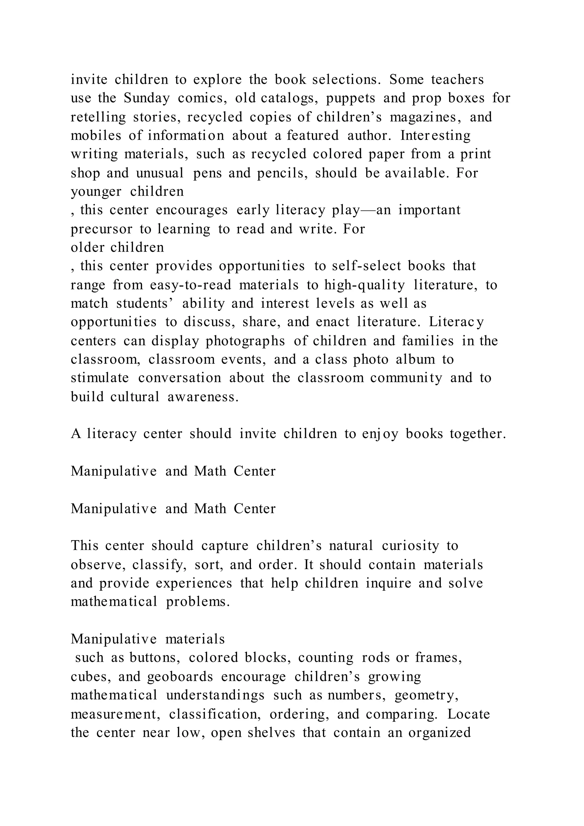 invite children to explore the book selections. Some teachers
use the Sunday comics, old catalogs, puppets and prop boxes for
retelling stories, recycled copies of children’s magazines, and
mobiles of information about a featured author. Interesting
writing materials, such as recycled colored paper from a print
shop and unusual pens and pencils, should be available. For
younger children
, this center encourages early literacy play—an important
precursor to learning to read and write. For
older children
, this center provides opportunities to self-select books that
range from easy-to-read materials to high-quality literature, to
match students’ ability and interest levels as well as
opportunities to discuss, share, and enact literature. Literacy
centers can display photographs of children and families in the
classroom, classroom events, and a class photo album to
stimulate conversation about the classroom community and to
build cultural awareness.
A literacy center should invite children to enjoy books together.
Manipulative and Math Center
Manipulative and Math Center
This center should capture children’s natural curiosity to
observe, classify, sort, and order. It should contain materials
and provide experiences that help children inquire and solve
mathematical problems.
Manipulative materials
such as buttons, colored blocks, counting rods or frames,
cubes, and geoboards encourage children’s growing
mathematical understandings such as numbers, geometry,
measurement, classification, ordering, and comparing. Locate
the center near low, open shelves that contain an organized
 