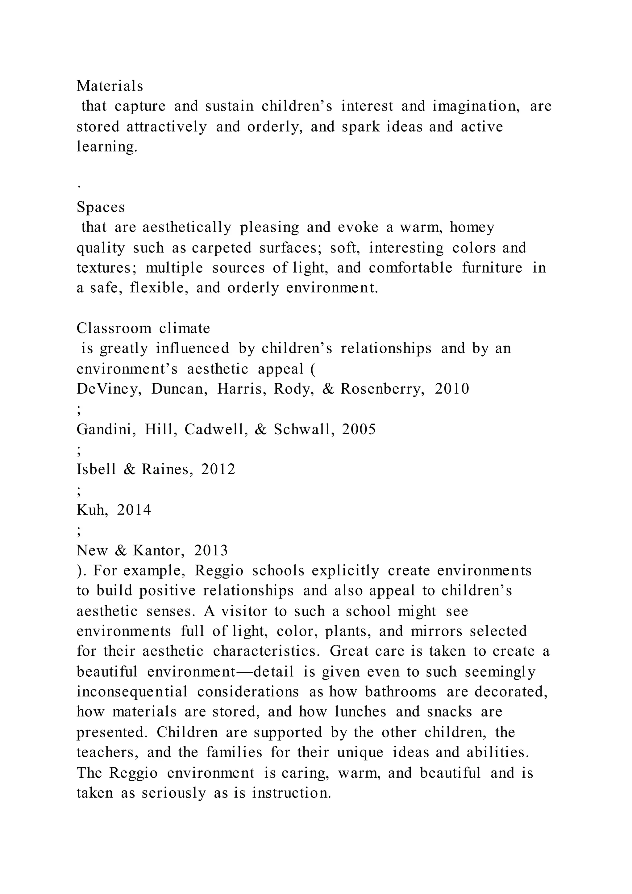 Materials
that capture and sustain children’s interest and imagination, are
stored attractively and orderly, and spark ideas and active
learning.
·
Spaces
that are aesthetically pleasing and evoke a warm, homey
quality such as carpeted surfaces; soft, interesting colors and
textures; multiple sources of light, and comfortable furniture in
a safe, flexible, and orderly environment.
Classroom climate
is greatly influenced by children’s relationships and by an
environment’s aesthetic appeal (
DeViney, Duncan, Harris, Rody, & Rosenberry, 2010
;
Gandini, Hill, Cadwell, & Schwall, 2005
;
Isbell & Raines, 2012
;
Kuh, 2014
;
New & Kantor, 2013
). For example, Reggio schools explicitly create environments
to build positive relationships and also appeal to children’s
aesthetic senses. A visitor to such a school might see
environments full of light, color, plants, and mirrors selected
for their aesthetic characteristics. Great care is taken to create a
beautiful environment—detail is given even to such seemingly
inconsequential considerations as how bathrooms are decorated,
how materials are stored, and how lunches and snacks are
presented. Children are supported by the other children, the
teachers, and the families for their unique ideas and abilities.
The Reggio environment is caring, warm, and beautiful and is
taken as seriously as is instruction.
 