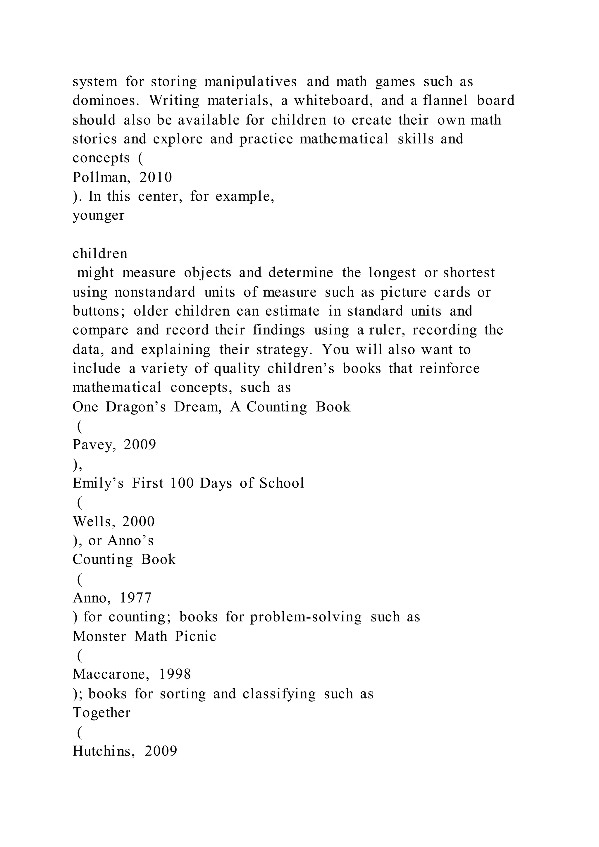 system for storing manipulatives and math games such as
dominoes. Writing materials, a whiteboard, and a flannel board
should also be available for children to create their own math
stories and explore and practice mathematical skills and
concepts (
Pollman, 2010
). In this center, for example,
younger
children
might measure objects and determine the longest or shortest
using nonstandard units of measure such as picture cards or
buttons; older children can estimate in standard units and
compare and record their findings using a ruler, recording the
data, and explaining their strategy. You will also want to
include a variety of quality children’s books that reinforce
mathematical concepts, such as
One Dragon’s Dream, A Counting Book
(
Pavey, 2009
),
Emily’s First 100 Days of School
(
Wells, 2000
), or Anno’s
Counting Book
(
Anno, 1977
) for counting; books for problem-solving such as
Monster Math Picnic
(
Maccarone, 1998
); books for sorting and classifying such as
Together
(
Hutchins, 2009
 