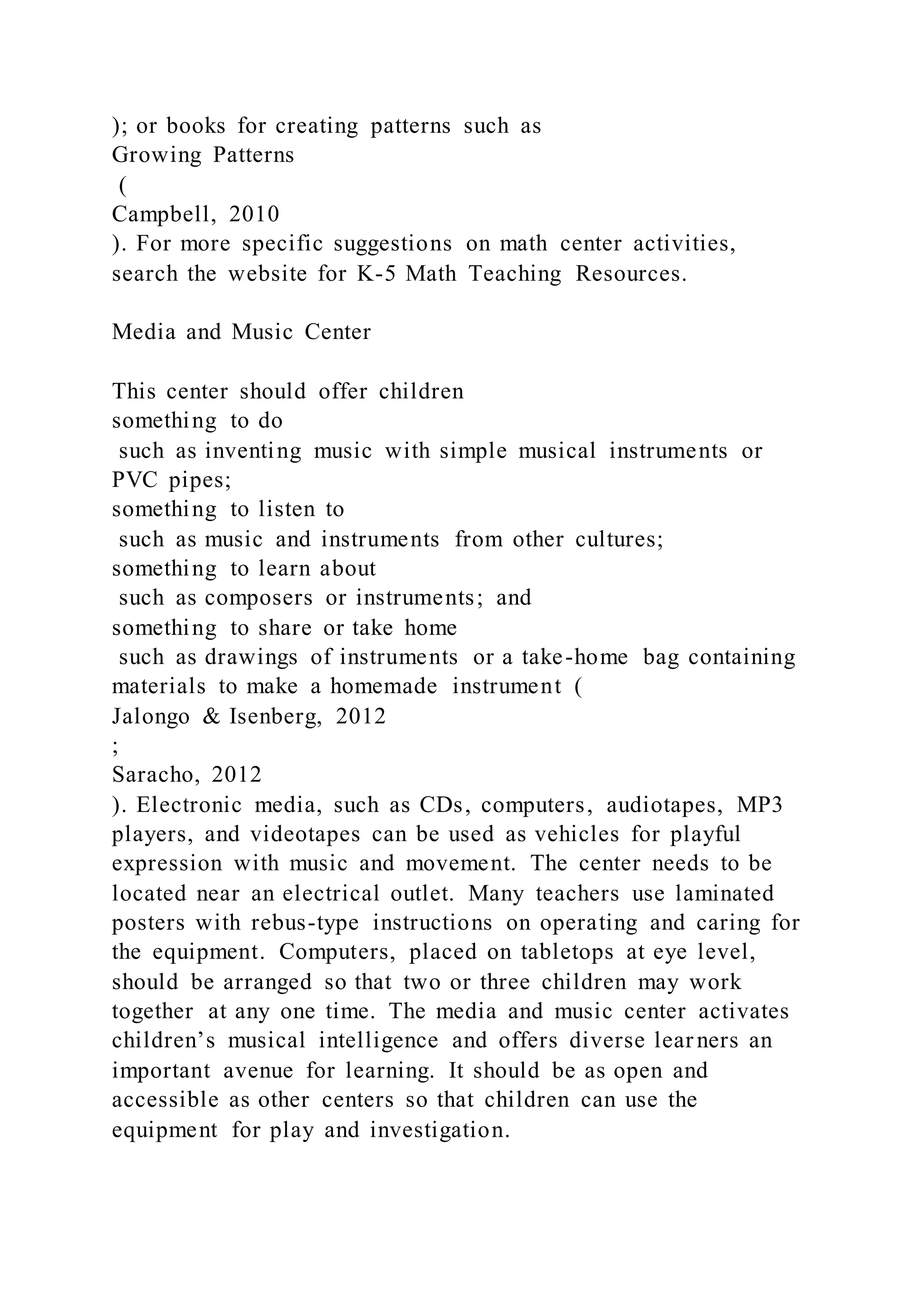 ); or books for creating patterns such as
Growing Patterns
(
Campbell, 2010
). For more specific suggestions on math center activities,
search the website for K-5 Math Teaching Resources.
Media and Music Center
This center should offer children
something to do
such as inventing music with simple musical instruments or
PVC pipes;
something to listen to
such as music and instruments from other cultures;
something to learn about
such as composers or instruments; and
something to share or take home
such as drawings of instruments or a take-home bag containing
materials to make a homemade instrument (
Jalongo & Isenberg, 2012
;
Saracho, 2012
). Electronic media, such as CDs, computers, audiotapes, MP3
players, and videotapes can be used as vehicles for playful
expression with music and movement. The center needs to be
located near an electrical outlet. Many teachers use laminated
posters with rebus-type instructions on operating and caring for
the equipment. Computers, placed on tabletops at eye level,
should be arranged so that two or three children may work
together at any one time. The media and music center activates
children’s musical intelligence and offers diverse lear ners an
important avenue for learning. It should be as open and
accessible as other centers so that children can use the
equipment for play and investigation.
 