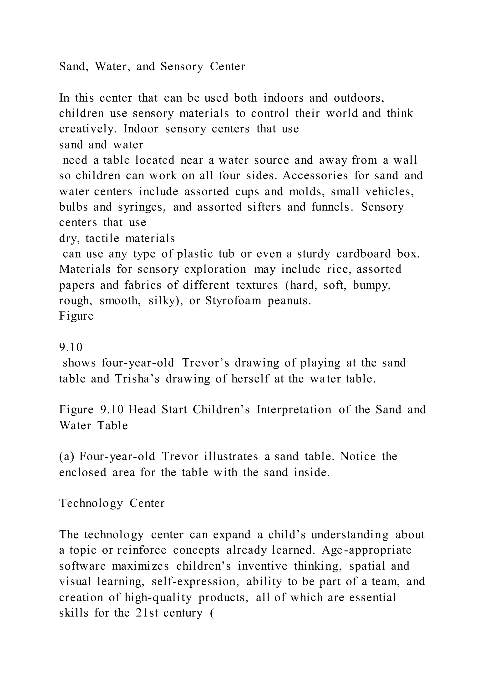 Sand, Water, and Sensory Center
In this center that can be used both indoors and outdoors,
children use sensory materials to control their world and think
creatively. Indoor sensory centers that use
sand and water
need a table located near a water source and away from a wall
so children can work on all four sides. Accessories for sand and
water centers include assorted cups and molds, small vehicles,
bulbs and syringes, and assorted sifters and funnels. Sensory
centers that use
dry, tactile materials
can use any type of plastic tub or even a sturdy cardboard box.
Materials for sensory exploration may include rice, assorted
papers and fabrics of different textures (hard, soft, bumpy,
rough, smooth, silky), or Styrofoam peanuts.
Figure
9.10
shows four-year-old Trevor’s drawing of playing at the sand
table and Trisha’s drawing of herself at the water table.
Figure 9.10 Head Start Children’s Interpretation of the Sand and
Water Table
(a) Four-year-old Trevor illustrates a sand table. Notice the
enclosed area for the table with the sand inside.
Technology Center
The technology center can expand a child’s understanding about
a topic or reinforce concepts already learned. Age-appropriate
software maximizes children’s inventive thinking, spatial and
visual learning, self-expression, ability to be part of a team, and
creation of high-quality products, all of which are essential
skills for the 21st century (
 