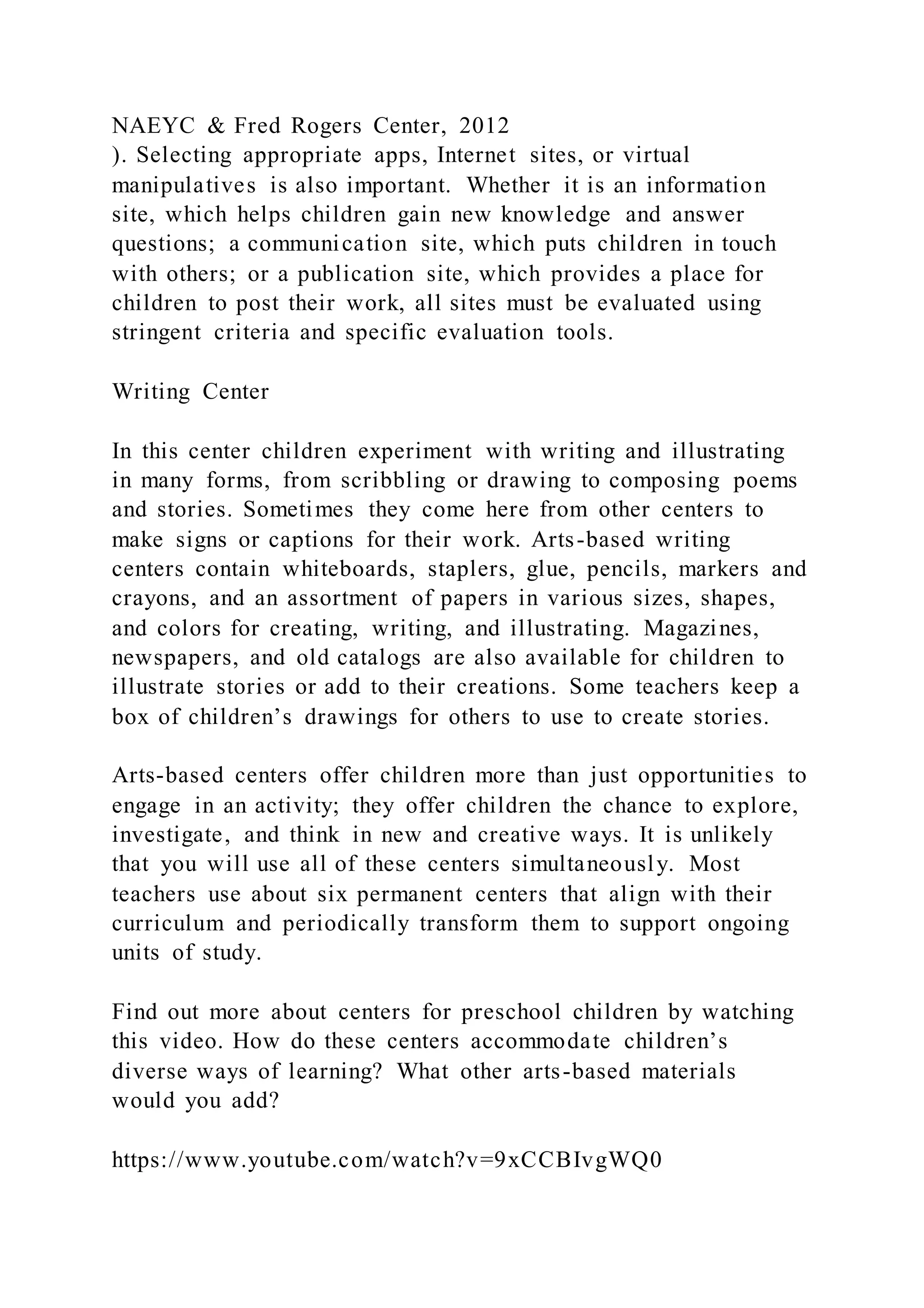 NAEYC & Fred Rogers Center, 2012
). Selecting appropriate apps, Internet sites, or virtual
manipulatives is also important. Whether it is an information
site, which helps children gain new knowledge and answer
questions; a communication site, which puts children in touch
with others; or a publication site, which provides a place for
children to post their work, all sites must be evaluated using
stringent criteria and specific evaluation tools.
Writing Center
In this center children experiment with writing and illustrating
in many forms, from scribbling or drawing to composing poems
and stories. Sometimes they come here from other centers to
make signs or captions for their work. Arts-based writing
centers contain whiteboards, staplers, glue, pencils, markers and
crayons, and an assortment of papers in various sizes, shapes,
and colors for creating, writing, and illustrating. Magazines,
newspapers, and old catalogs are also available for children to
illustrate stories or add to their creations. Some teachers keep a
box of children’s drawings for others to use to create stories.
Arts-based centers offer children more than just opportunities to
engage in an activity; they offer children the chance to explore,
investigate, and think in new and creative ways. It is unlikely
that you will use all of these centers simultaneously. Most
teachers use about six permanent centers that align with their
curriculum and periodically transform them to support ongoing
units of study.
Find out more about centers for preschool children by watching
this video. How do these centers accommodate children’s
diverse ways of learning? What other arts-based materials
would you add?
https://www.youtube.com/watch?v=9xCCBIvgWQ0
 