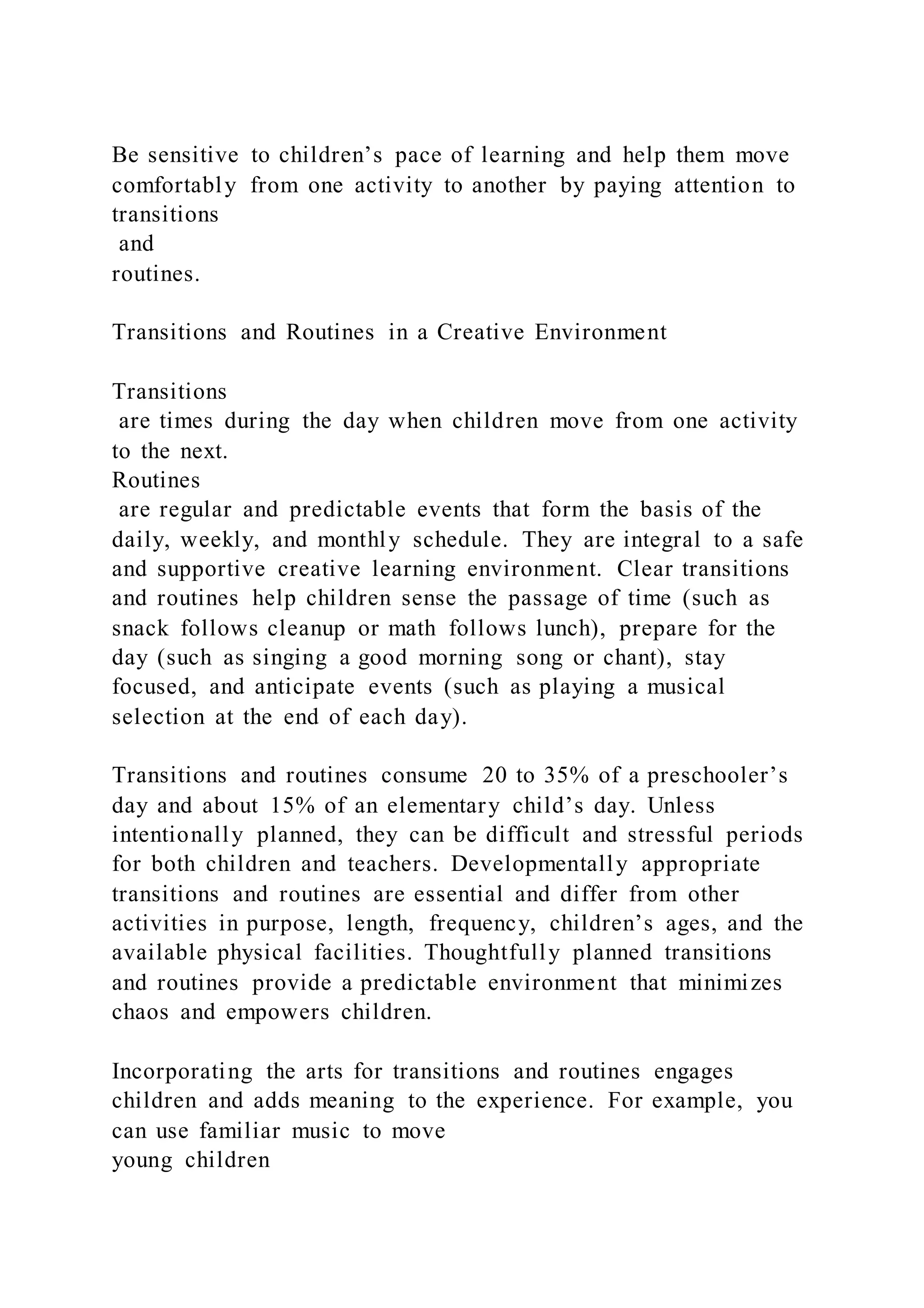 Be sensitive to children’s pace of learning and help them move
comfortably from one activity to another by paying attention to
transitions
and
routines.
Transitions and Routines in a Creative Environment
Transitions
are times during the day when children move from one activity
to the next.
Routines
are regular and predictable events that form the basis of the
daily, weekly, and monthly schedule. They are integral to a safe
and supportive creative learning environment. Clear transitions
and routines help children sense the passage of time (such as
snack follows cleanup or math follows lunch), prepare for the
day (such as singing a good morning song or chant), stay
focused, and anticipate events (such as playing a musical
selection at the end of each day).
Transitions and routines consume 20 to 35% of a preschooler’s
day and about 15% of an elementary child’s day. Unless
intentionally planned, they can be difficult and stressful periods
for both children and teachers. Developmentally appropriate
transitions and routines are essential and differ from other
activities in purpose, length, frequency, children’s ages, and the
available physical facilities. Thoughtfully planned transitions
and routines provide a predictable environment that minimizes
chaos and empowers children.
Incorporating the arts for transitions and routines engages
children and adds meaning to the experience. For example, you
can use familiar music to move
young children
 