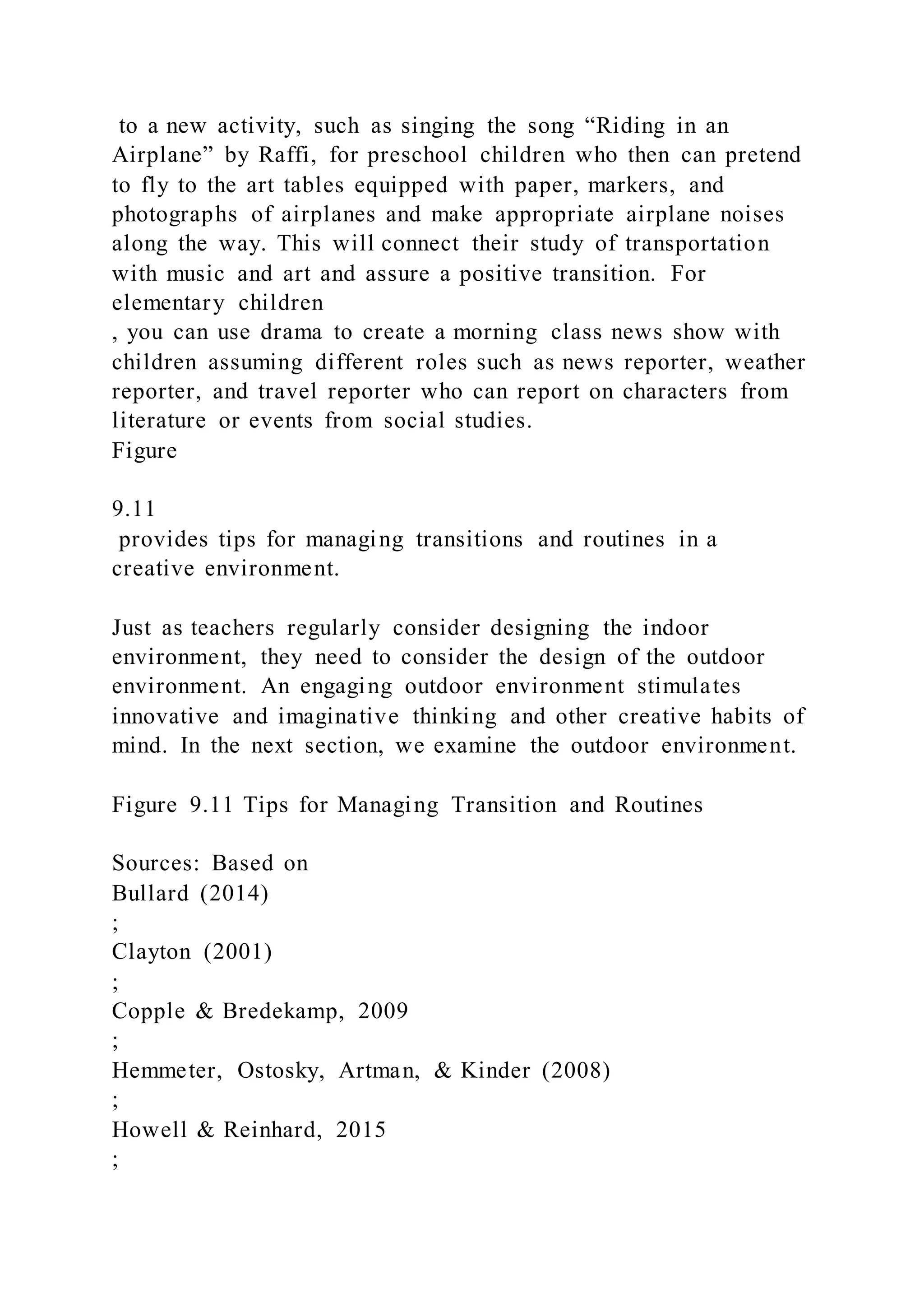 to a new activity, such as singing the song “Riding in an
Airplane” by Raffi, for preschool children who then can pretend
to fly to the art tables equipped with paper, markers, and
photographs of airplanes and make appropriate airplane noises
along the way. This will connect their study of transportation
with music and art and assure a positive transition. For
elementary children
, you can use drama to create a morning class news show with
children assuming different roles such as news reporter, weather
reporter, and travel reporter who can report on characters from
literature or events from social studies.
Figure
9.11
provides tips for managing transitions and routines in a
creative environment.
Just as teachers regularly consider designing the indoor
environment, they need to consider the design of the outdoor
environment. An engaging outdoor environment stimulates
innovative and imaginative thinking and other creative habits of
mind. In the next section, we examine the outdoor environment.
Figure 9.11 Tips for Managing Transition and Routines
Sources: Based on
Bullard (2014)
;
Clayton (2001)
;
Copple & Bredekamp, 2009
;
Hemmeter, Ostosky, Artman, & Kinder (2008)
;
Howell & Reinhard, 2015
;
 