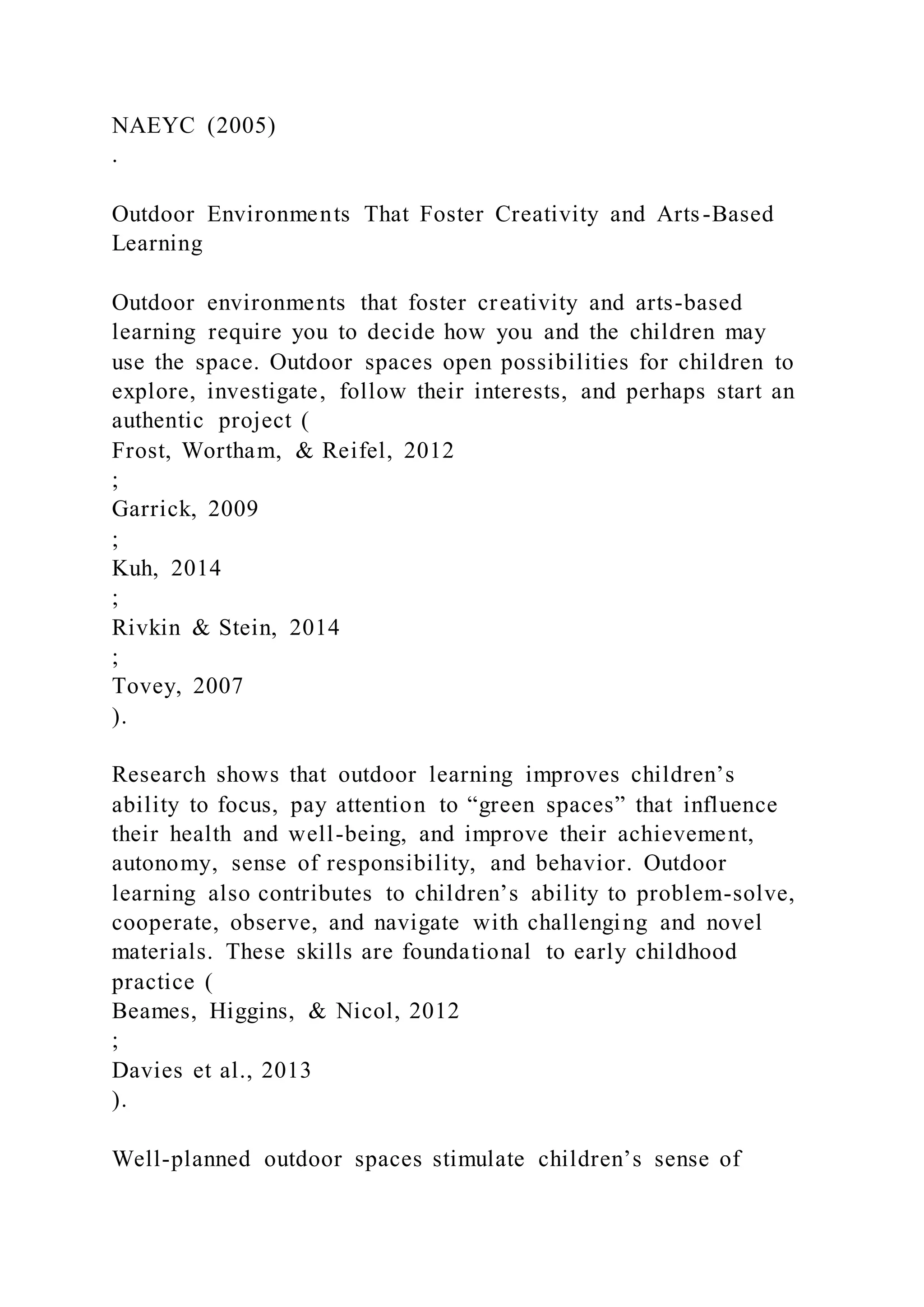 NAEYC (2005)
.
Outdoor Environments That Foster Creativity and Arts-Based
Learning
Outdoor environments that foster creativity and arts-based
learning require you to decide how you and the children may
use the space. Outdoor spaces open possibilities for children to
explore, investigate, follow their interests, and perhaps start an
authentic project (
Frost, Wortham, & Reifel, 2012
;
Garrick, 2009
;
Kuh, 2014
;
Rivkin & Stein, 2014
;
Tovey, 2007
).
Research shows that outdoor learning improves children’s
ability to focus, pay attention to “green spaces” that influence
their health and well-being, and improve their achievement,
autonomy, sense of responsibility, and behavior. Outdoor
learning also contributes to children’s ability to problem-solve,
cooperate, observe, and navigate with challenging and novel
materials. These skills are foundational to early childhood
practice (
Beames, Higgins, & Nicol, 2012
;
Davies et al., 2013
).
Well-planned outdoor spaces stimulate children’s sense of
 