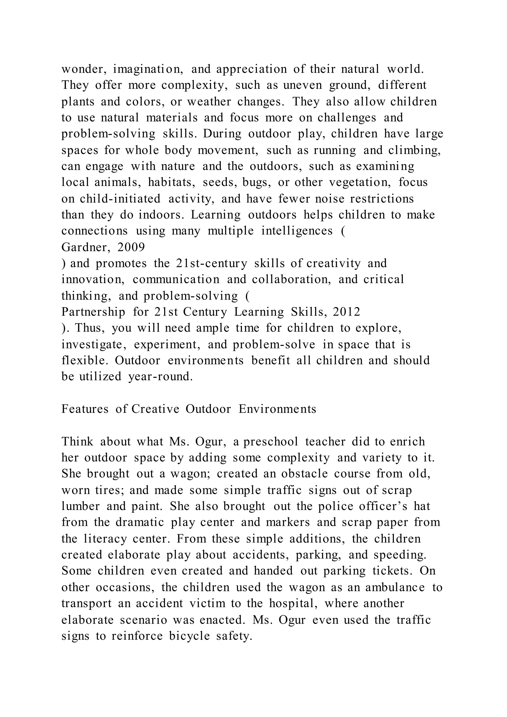 wonder, imagination, and appreciation of their natural world.
They offer more complexity, such as uneven ground, different
plants and colors, or weather changes. They also allow children
to use natural materials and focus more on challenges and
problem-solving skills. During outdoor play, children have large
spaces for whole body movement, such as running and climbing,
can engage with nature and the outdoors, such as examining
local animals, habitats, seeds, bugs, or other vegetation, focus
on child-initiated activity, and have fewer noise restrictions
than they do indoors. Learning outdoors helps children to make
connections using many multiple intelligences (
Gardner, 2009
) and promotes the 21st-century skills of creativity and
innovation, communication and collaboration, and critical
thinking, and problem-solving (
Partnership for 21st Century Learning Skills, 2012
). Thus, you will need ample time for children to explore,
investigate, experiment, and problem-solve in space that is
flexible. Outdoor environments benefit all children and should
be utilized year-round.
Features of Creative Outdoor Environments
Think about what Ms. Ogur, a preschool teacher did to enrich
her outdoor space by adding some complexity and variety to it.
She brought out a wagon; created an obstacle course from old,
worn tires; and made some simple traffic signs out of scrap
lumber and paint. She also brought out the police officer’s hat
from the dramatic play center and markers and scrap paper from
the literacy center. From these simple additions, the children
created elaborate play about accidents, parking, and speeding.
Some children even created and handed out parking tickets. On
other occasions, the children used the wagon as an ambulance to
transport an accident victim to the hospital, where another
elaborate scenario was enacted. Ms. Ogur even used the traffic
signs to reinforce bicycle safety.
 
