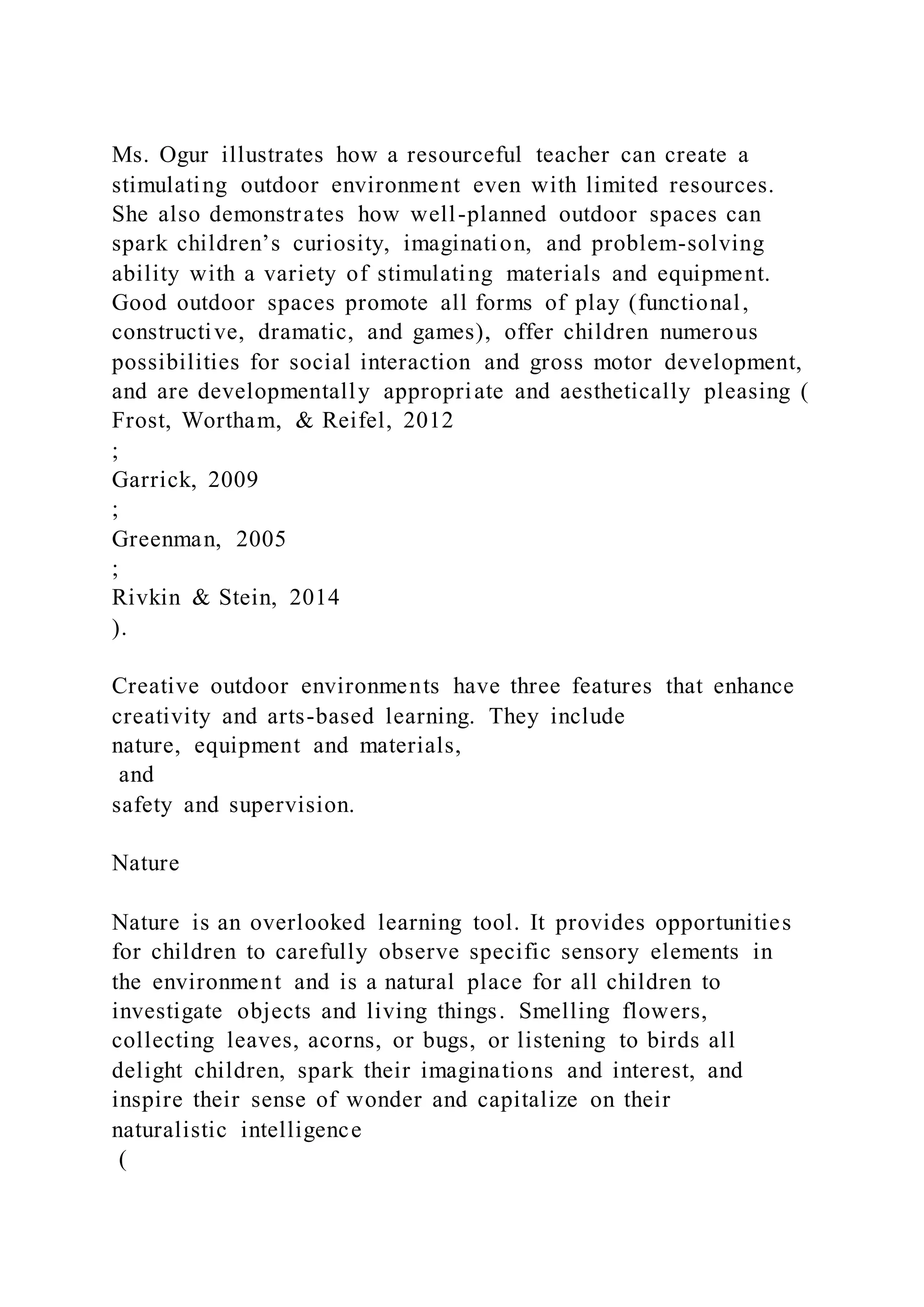 Ms. Ogur illustrates how a resourceful teacher can create a
stimulating outdoor environment even with limited resources.
She also demonstrates how well-planned outdoor spaces can
spark children’s curiosity, imagination, and problem-solving
ability with a variety of stimulating materials and equipment.
Good outdoor spaces promote all forms of play (functional,
constructive, dramatic, and games), offer children numerous
possibilities for social interaction and gross motor development,
and are developmentally appropriate and aesthetically pleasing (
Frost, Wortham, & Reifel, 2012
;
Garrick, 2009
;
Greenman, 2005
;
Rivkin & Stein, 2014
).
Creative outdoor environments have three features that enhance
creativity and arts-based learning. They include
nature, equipment and materials,
and
safety and supervision.
Nature
Nature is an overlooked learning tool. It provides opportunities
for children to carefully observe specific sensory elements in
the environment and is a natural place for all children to
investigate objects and living things. Smelling flowers,
collecting leaves, acorns, or bugs, or listening to birds all
delight children, spark their imaginations and interest, and
inspire their sense of wonder and capitalize on their
naturalistic intelligence
(
 