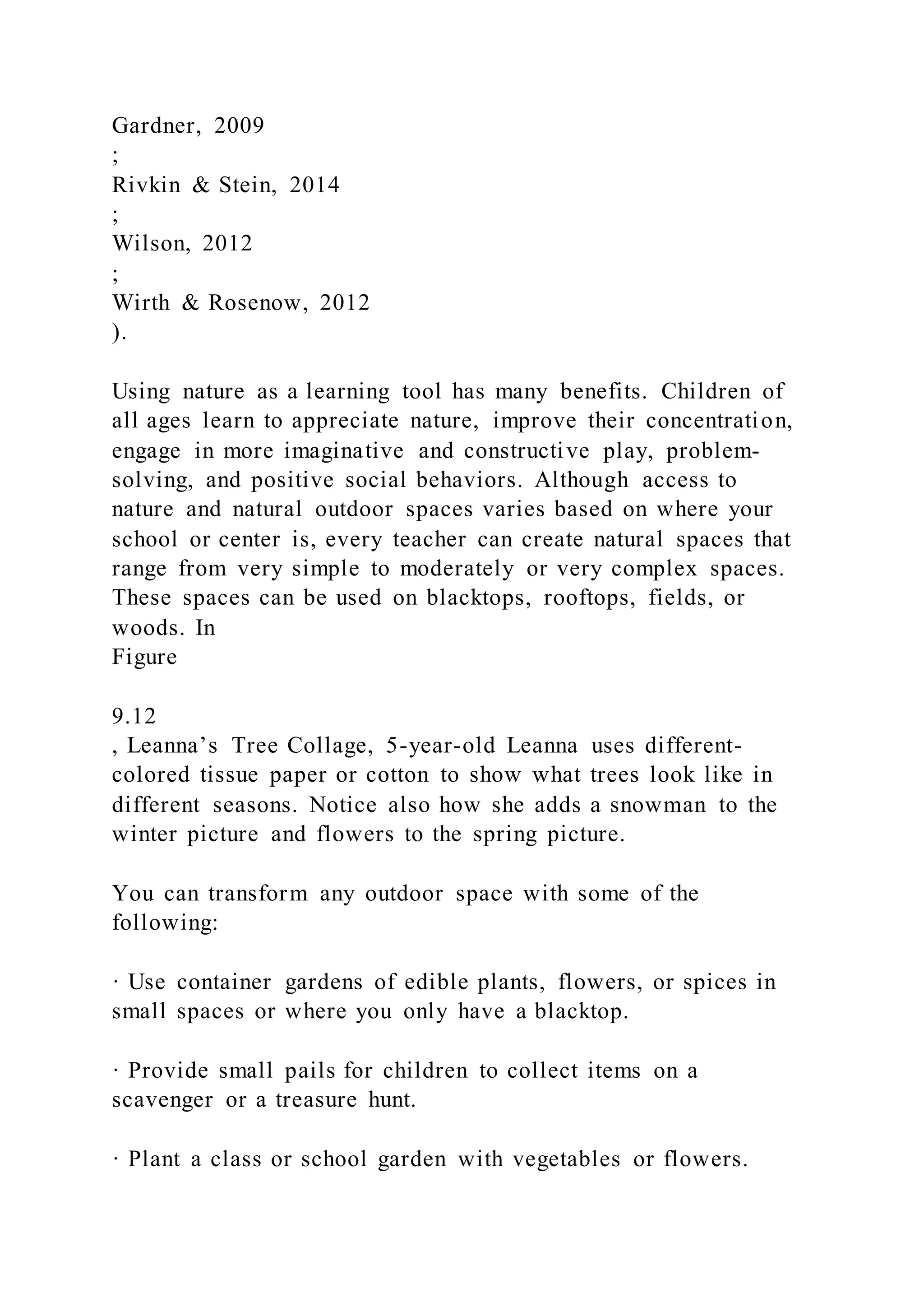 Gardner, 2009
;
Rivkin & Stein, 2014
;
Wilson, 2012
;
Wirth & Rosenow, 2012
).
Using nature as a learning tool has many benefits. Children of
all ages learn to appreciate nature, improve their concentration,
engage in more imaginative and constructive play, problem-
solving, and positive social behaviors. Although access to
nature and natural outdoor spaces varies based on where your
school or center is, every teacher can create natural spaces that
range from very simple to moderately or very complex spaces.
These spaces can be used on blacktops, rooftops, fields, or
woods. In
Figure
9.12
, Leanna’s Tree Collage, 5-year-old Leanna uses different-
colored tissue paper or cotton to show what trees look like in
different seasons. Notice also how she adds a snowman to the
winter picture and flowers to the spring picture.
You can transform any outdoor space with some of the
following:
· Use container gardens of edible plants, flowers, or spices in
small spaces or where you only have a blacktop.
· Provide small pails for children to collect items on a
scavenger or a treasure hunt.
· Plant a class or school garden with vegetables or flowers.
 