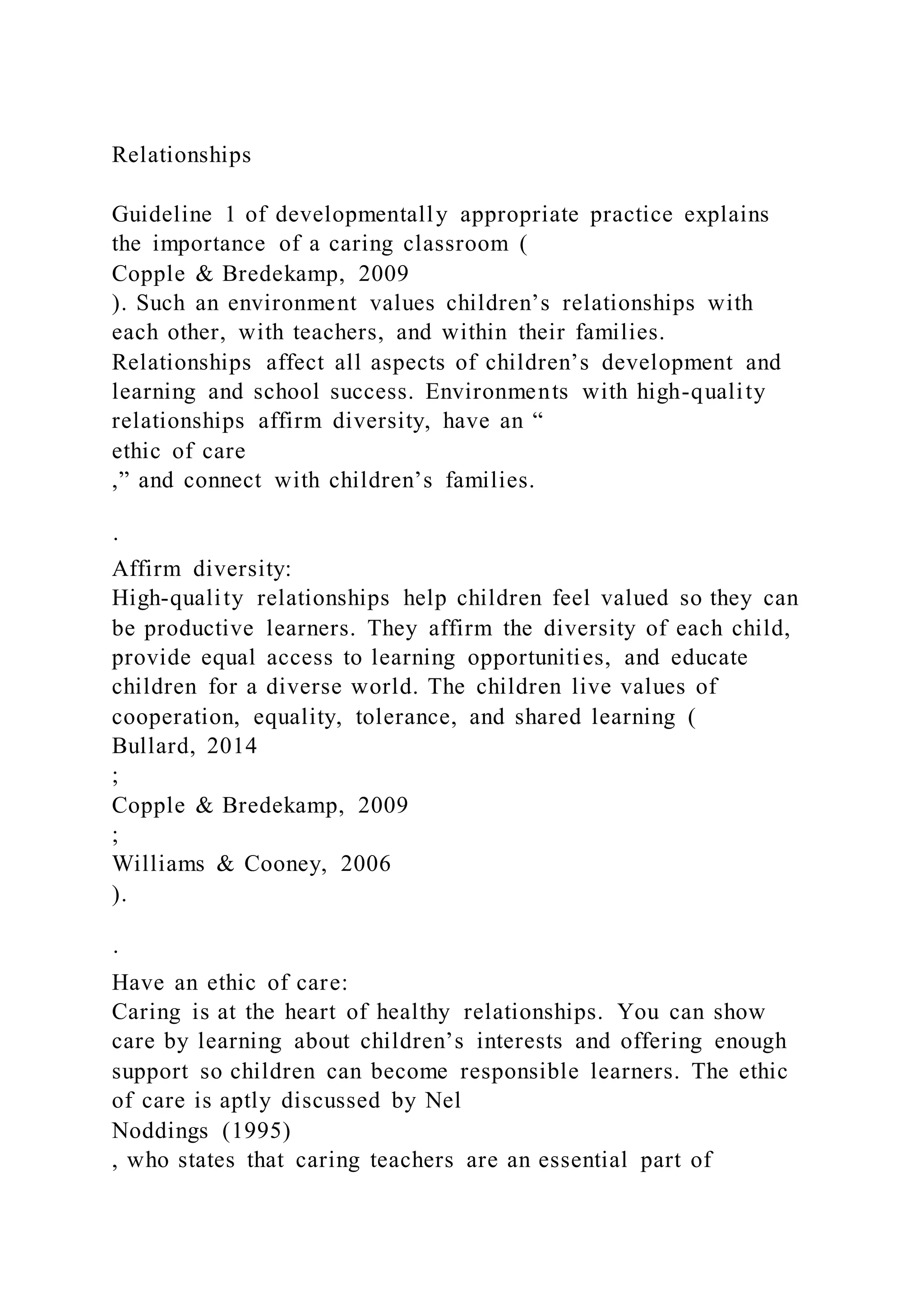 Relationships
Guideline 1 of developmentally appropriate practice explains
the importance of a caring classroom (
Copple & Bredekamp, 2009
). Such an environment values children’s relationships with
each other, with teachers, and within their families.
Relationships affect all aspects of children’s development and
learning and school success. Environments with high-quality
relationships affirm diversity, have an “
ethic of care
,” and connect with children’s families.
·
Affirm diversity:
High-quality relationships help children feel valued so they can
be productive learners. They affirm the diversity of each child,
provide equal access to learning opportunities, and educate
children for a diverse world. The children live values of
cooperation, equality, tolerance, and shared learning (
Bullard, 2014
;
Copple & Bredekamp, 2009
;
Williams & Cooney, 2006
).
·
Have an ethic of care:
Caring is at the heart of healthy relationships. You can show
care by learning about children’s interests and offering enough
support so children can become responsible learners. The ethic
of care is aptly discussed by Nel
Noddings (1995)
, who states that caring teachers are an essential part of
 