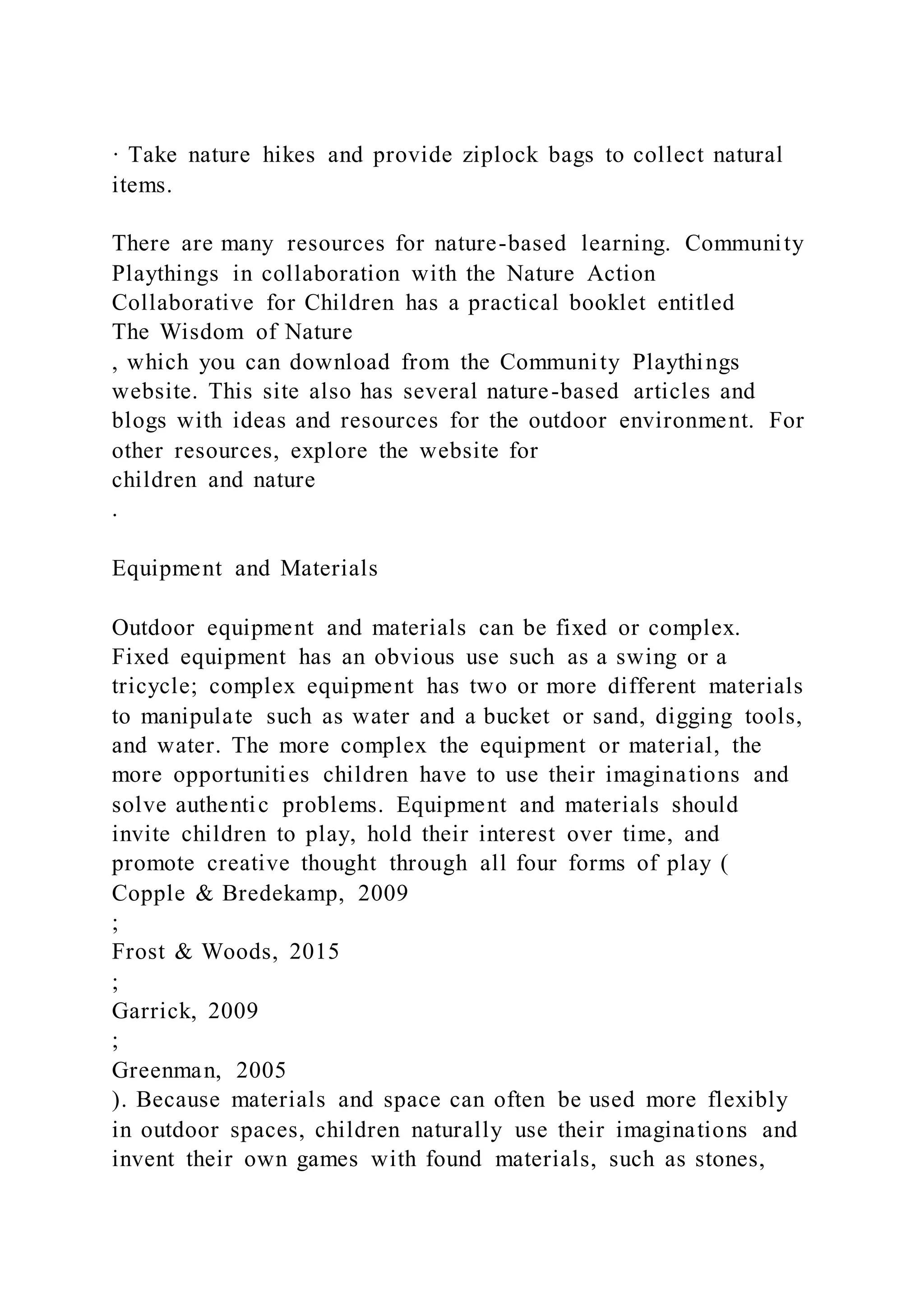 · Take nature hikes and provide ziplock bags to collect natural
items.
There are many resources for nature-based learning. Community
Playthings in collaboration with the Nature Action
Collaborative for Children has a practical booklet entitled
The Wisdom of Nature
, which you can download from the Community Playthings
website. This site also has several nature-based articles and
blogs with ideas and resources for the outdoor environment. For
other resources, explore the website for
children and nature
.
Equipment and Materials
Outdoor equipment and materials can be fixed or complex.
Fixed equipment has an obvious use such as a swing or a
tricycle; complex equipment has two or more different materials
to manipulate such as water and a bucket or sand, digging tools,
and water. The more complex the equipment or material, the
more opportunities children have to use their imaginations and
solve authentic problems. Equipment and materials should
invite children to play, hold their interest over time, and
promote creative thought through all four forms of play (
Copple & Bredekamp, 2009
;
Frost & Woods, 2015
;
Garrick, 2009
;
Greenman, 2005
). Because materials and space can often be used more flexibly
in outdoor spaces, children naturally use their imaginations and
invent their own games with found materials, such as stones,
 