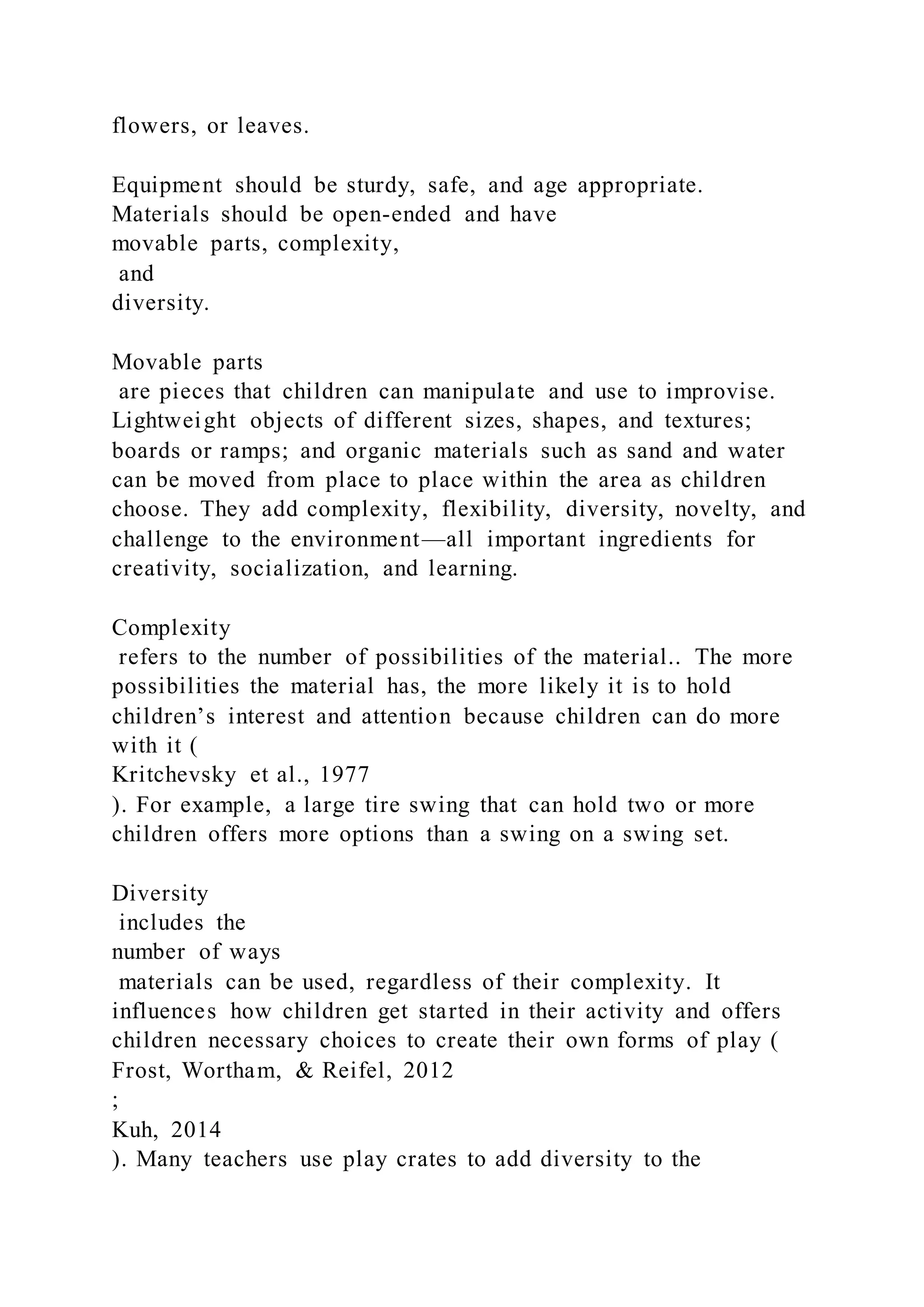 flowers, or leaves.
Equipment should be sturdy, safe, and age appropriate.
Materials should be open-ended and have
movable parts, complexity,
and
diversity.
Movable parts
are pieces that children can manipulate and use to improvise.
Lightweight objects of different sizes, shapes, and textures;
boards or ramps; and organic materials such as sand and water
can be moved from place to place within the area as children
choose. They add complexity, flexibility, diversity, novelty, and
challenge to the environment—all important ingredients for
creativity, socialization, and learning.
Complexity
refers to the number of possibilities of the material.. The more
possibilities the material has, the more likely it is to hold
children’s interest and attention because children can do more
with it (
Kritchevsky et al., 1977
). For example, a large tire swing that can hold two or more
children offers more options than a swing on a swing set.
Diversity
includes the
number of ways
materials can be used, regardless of their complexity. It
influences how children get started in their activity and offers
children necessary choices to create their own forms of play (
Frost, Wortham, & Reifel, 2012
;
Kuh, 2014
). Many teachers use play crates to add diversity to the
 