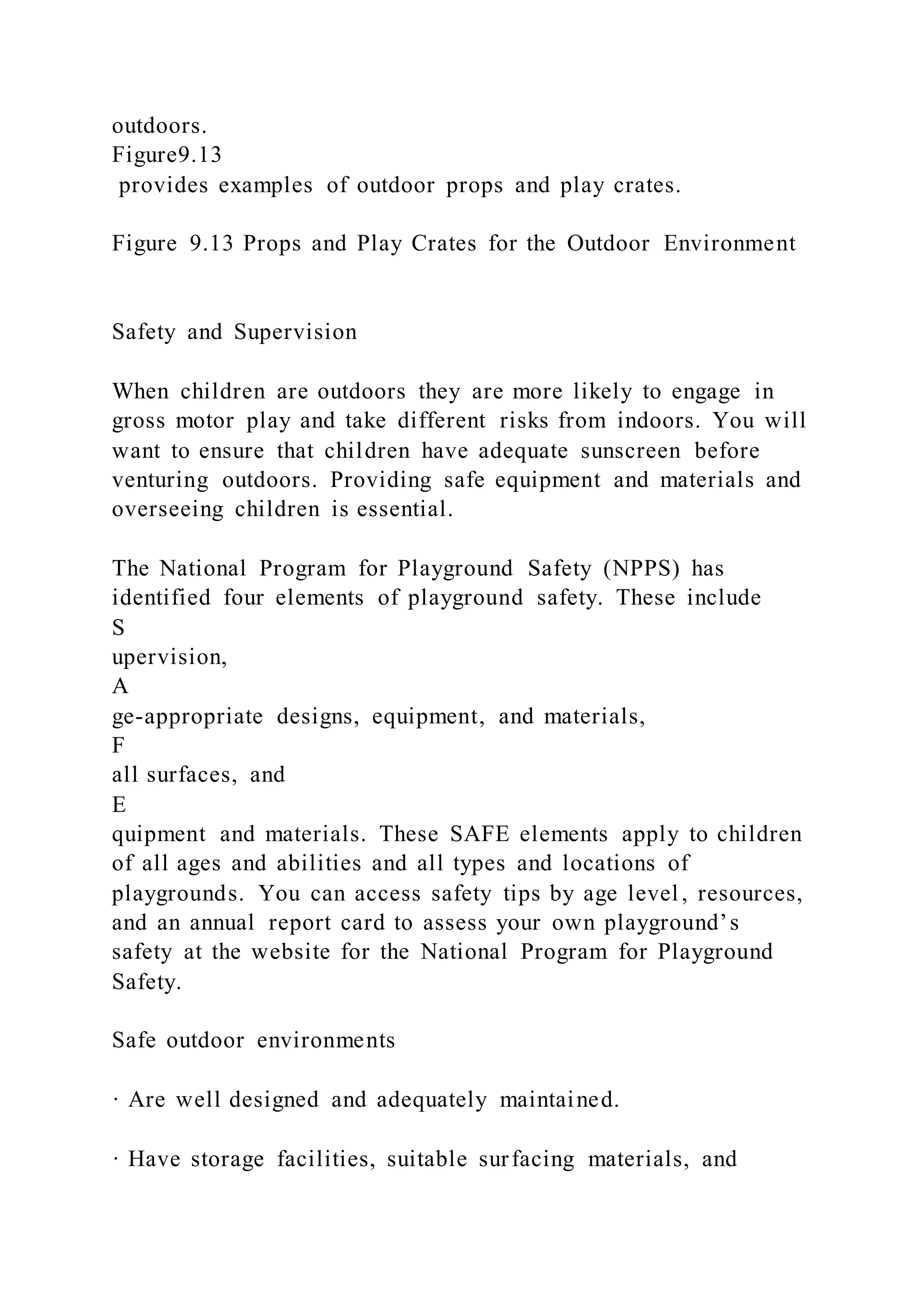 outdoors.
Figure9.13
provides examples of outdoor props and play crates.
Figure 9.13 Props and Play Crates for the Outdoor Environment
Safety and Supervision
When children are outdoors they are more likely to engage in
gross motor play and take different risks from indoors. You will
want to ensure that children have adequate sunscreen before
venturing outdoors. Providing safe equipment and materials and
overseeing children is essential.
The National Program for Playground Safety (NPPS) has
identified four elements of playground safety. These include
S
upervision,
A
ge-appropriate designs, equipment, and materials,
F
all surfaces, and
E
quipment and materials. These SAFE elements apply to children
of all ages and abilities and all types and locations of
playgrounds. You can access safety tips by age level, resources,
and an annual report card to assess your own playground’s
safety at the website for the National Program for Playground
Safety.
Safe outdoor environments
· Are well designed and adequately maintained.
· Have storage facilities, suitable surfacing materials, and
 