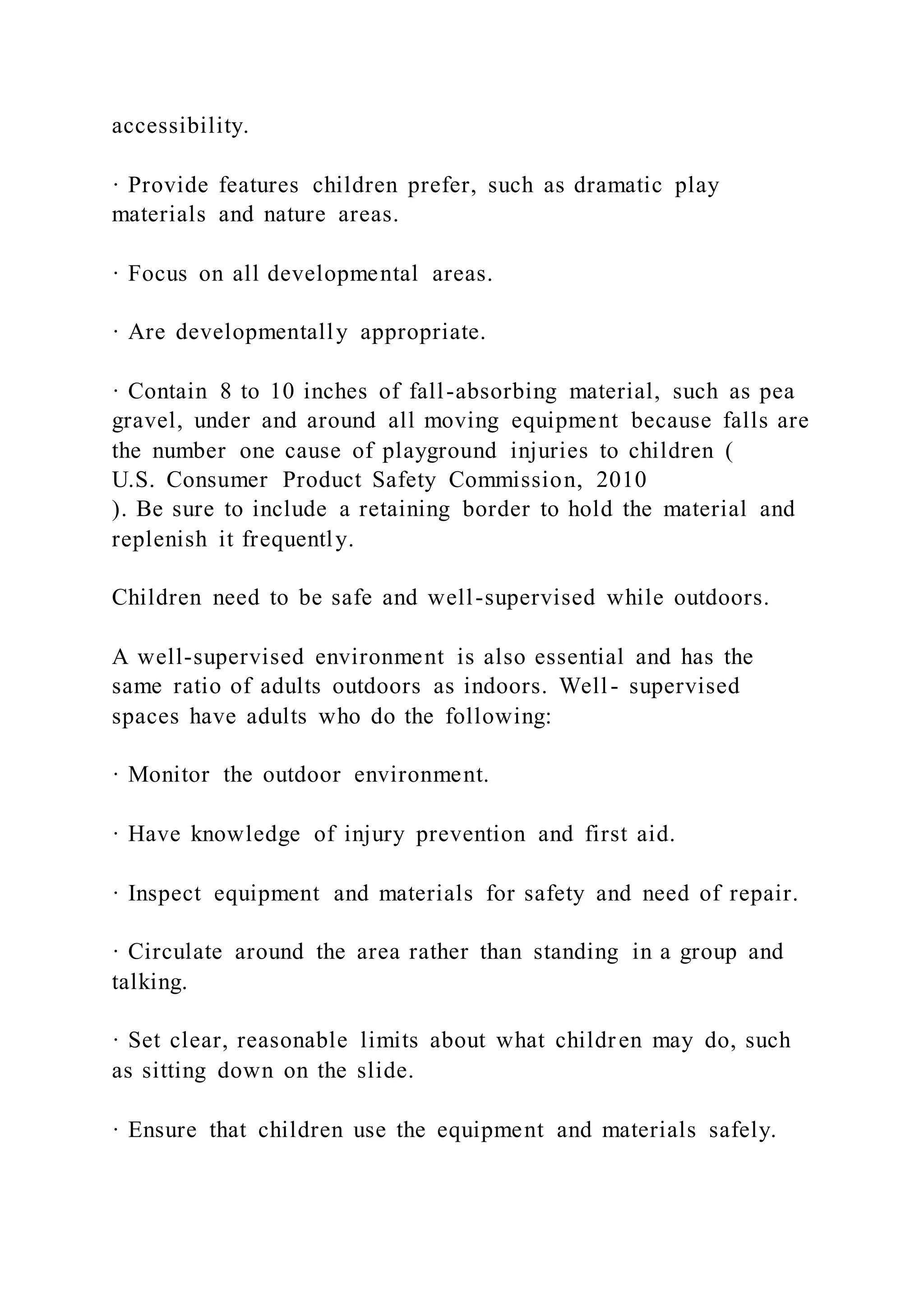 accessibility.
· Provide features children prefer, such as dramatic play
materials and nature areas.
· Focus on all developmental areas.
· Are developmentally appropriate.
· Contain 8 to 10 inches of fall-absorbing material, such as pea
gravel, under and around all moving equipment because falls are
the number one cause of playground injuries to children (
U.S. Consumer Product Safety Commission, 2010
). Be sure to include a retaining border to hold the material and
replenish it frequently.
Children need to be safe and well-supervised while outdoors.
A well-supervised environment is also essential and has the
same ratio of adults outdoors as indoors. Well- supervised
spaces have adults who do the following:
· Monitor the outdoor environment.
· Have knowledge of injury prevention and first aid.
· Inspect equipment and materials for safety and need of repair.
· Circulate around the area rather than standing in a group and
talking.
· Set clear, reasonable limits about what children may do, such
as sitting down on the slide.
· Ensure that children use the equipment and materials safely.
 