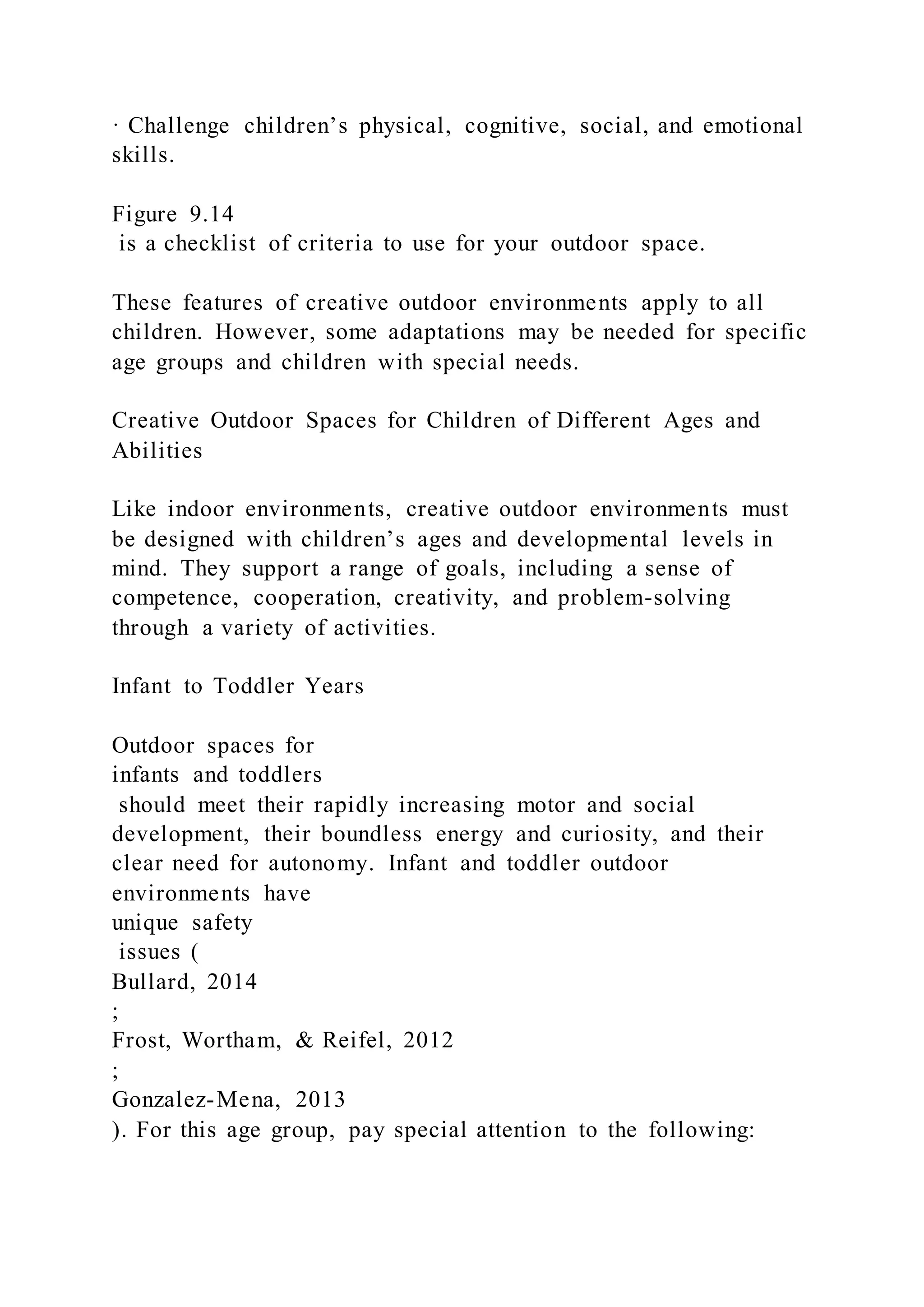 · Challenge children’s physical, cognitive, social, and emotional
skills.
Figure 9.14
is a checklist of criteria to use for your outdoor space.
These features of creative outdoor environments apply to all
children. However, some adaptations may be needed for specific
age groups and children with special needs.
Creative Outdoor Spaces for Children of Different Ages and
Abilities
Like indoor environments, creative outdoor environments must
be designed with children’s ages and developmental levels in
mind. They support a range of goals, including a sense of
competence, cooperation, creativity, and problem-solving
through a variety of activities.
Infant to Toddler Years
Outdoor spaces for
infants and toddlers
should meet their rapidly increasing motor and social
development, their boundless energy and curiosity, and their
clear need for autonomy. Infant and toddler outdoor
environments have
unique safety
issues (
Bullard, 2014
;
Frost, Wortham, & Reifel, 2012
;
Gonzalez-Mena, 2013
). For this age group, pay special attention to the following:
 