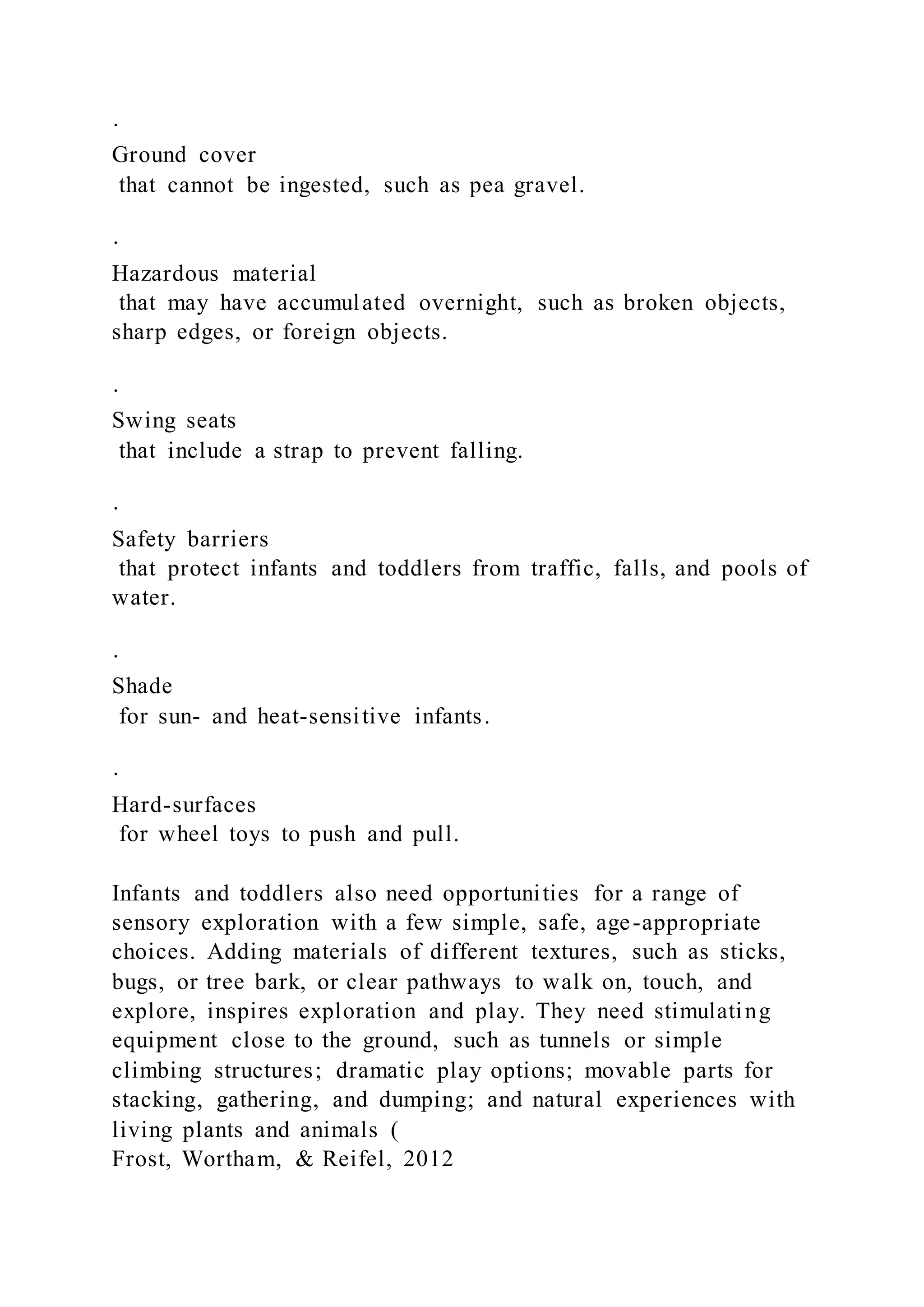 ·
Ground cover
that cannot be ingested, such as pea gravel.
·
Hazardous material
that may have accumulated overnight, such as broken objects,
sharp edges, or foreign objects.
·
Swing seats
that include a strap to prevent falling.
·
Safety barriers
that protect infants and toddlers from traffic, falls, and pools of
water.
·
Shade
for sun- and heat-sensitive infants.
·
Hard-surfaces
for wheel toys to push and pull.
Infants and toddlers also need opportunities for a range of
sensory exploration with a few simple, safe, age-appropriate
choices. Adding materials of different textures, such as sticks,
bugs, or tree bark, or clear pathways to walk on, touch, and
explore, inspires exploration and play. They need stimulating
equipment close to the ground, such as tunnels or simple
climbing structures; dramatic play options; movable parts for
stacking, gathering, and dumping; and natural experiences with
living plants and animals (
Frost, Wortham, & Reifel, 2012
 