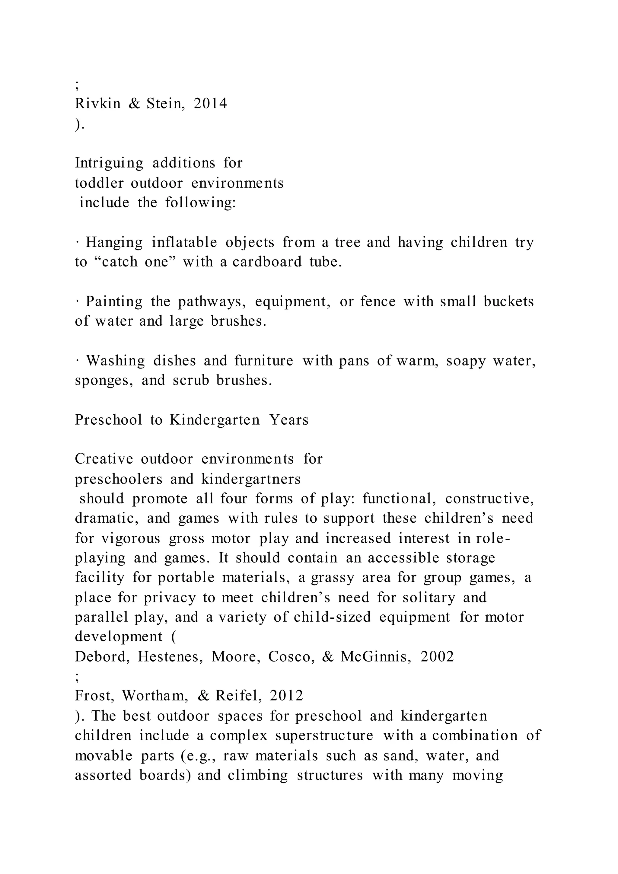 ;
Rivkin & Stein, 2014
).
Intriguing additions for
toddler outdoor environments
include the following:
· Hanging inflatable objects from a tree and having children try
to “catch one” with a cardboard tube.
· Painting the pathways, equipment, or fence with small buckets
of water and large brushes.
· Washing dishes and furniture with pans of warm, soapy water,
sponges, and scrub brushes.
Preschool to Kindergarten Years
Creative outdoor environments for
preschoolers and kindergartners
should promote all four forms of play: functional, constructive,
dramatic, and games with rules to support these children’s need
for vigorous gross motor play and increased interest in role-
playing and games. It should contain an accessible storage
facility for portable materials, a grassy area for group games, a
place for privacy to meet children’s need for solitary and
parallel play, and a variety of child-sized equipment for motor
development (
Debord, Hestenes, Moore, Cosco, & McGinnis, 2002
;
Frost, Wortham, & Reifel, 2012
). The best outdoor spaces for preschool and kindergarten
children include a complex superstructure with a combination of
movable parts (e.g., raw materials such as sand, water, and
assorted boards) and climbing structures with many moving
 