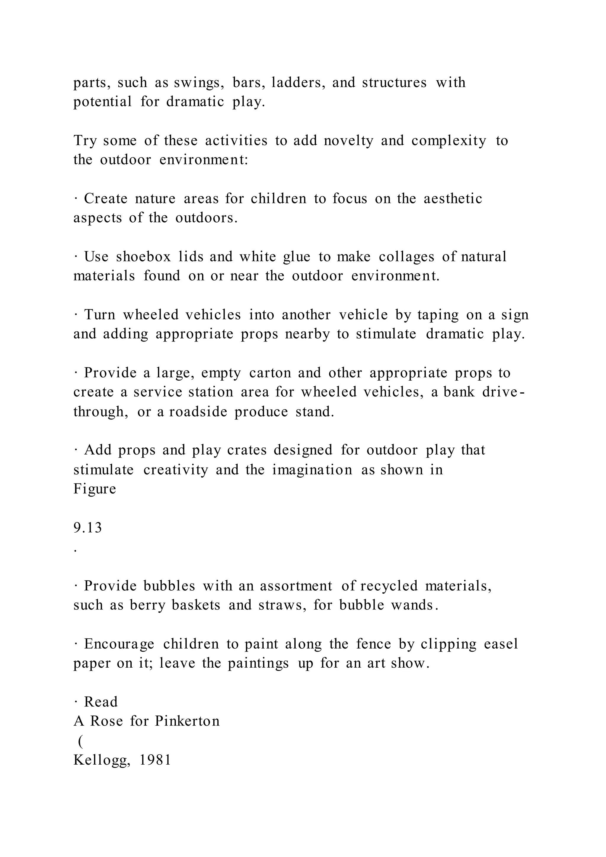 parts, such as swings, bars, ladders, and structures with
potential for dramatic play.
Try some of these activities to add novelty and complexity to
the outdoor environment:
· Create nature areas for children to focus on the aesthetic
aspects of the outdoors.
· Use shoebox lids and white glue to make collages of natural
materials found on or near the outdoor environment.
· Turn wheeled vehicles into another vehicle by taping on a sign
and adding appropriate props nearby to stimulate dramatic play.
· Provide a large, empty carton and other appropriate props to
create a service station area for wheeled vehicles, a bank drive -
through, or a roadside produce stand.
· Add props and play crates designed for outdoor play that
stimulate creativity and the imagination as shown in
Figure
9.13
.
· Provide bubbles with an assortment of recycled materials,
such as berry baskets and straws, for bubble wands.
· Encourage children to paint along the fence by clipping easel
paper on it; leave the paintings up for an art show.
· Read
A Rose for Pinkerton
(
Kellogg, 1981
 