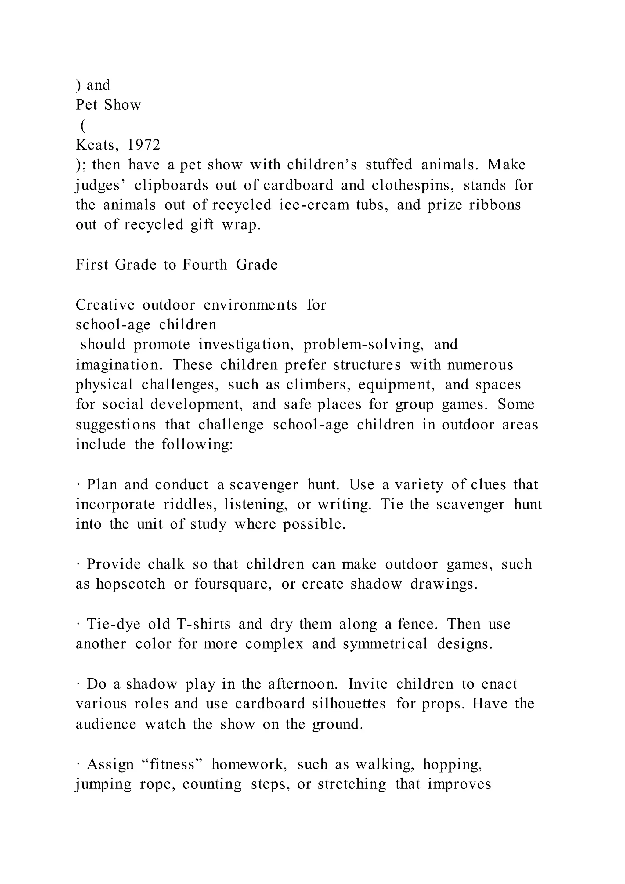 ) and
Pet Show
(
Keats, 1972
); then have a pet show with children’s stuffed animals. Make
judges’ clipboards out of cardboard and clothespins, stands for
the animals out of recycled ice-cream tubs, and prize ribbons
out of recycled gift wrap.
First Grade to Fourth Grade
Creative outdoor environments for
school-age children
should promote investigation, problem-solving, and
imagination. These children prefer structures with numerous
physical challenges, such as climbers, equipment, and spaces
for social development, and safe places for group games. Some
suggestions that challenge school-age children in outdoor areas
include the following:
· Plan and conduct a scavenger hunt. Use a variety of clues that
incorporate riddles, listening, or writing. Tie the scavenger hunt
into the unit of study where possible.
· Provide chalk so that children can make outdoor games, such
as hopscotch or foursquare, or create shadow drawings.
· Tie-dye old T-shirts and dry them along a fence. Then use
another color for more complex and symmetrical designs.
· Do a shadow play in the afternoon. Invite children to enact
various roles and use cardboard silhouettes for props. Have the
audience watch the show on the ground.
· Assign “fitness” homework, such as walking, hopping,
jumping rope, counting steps, or stretching that improves
 