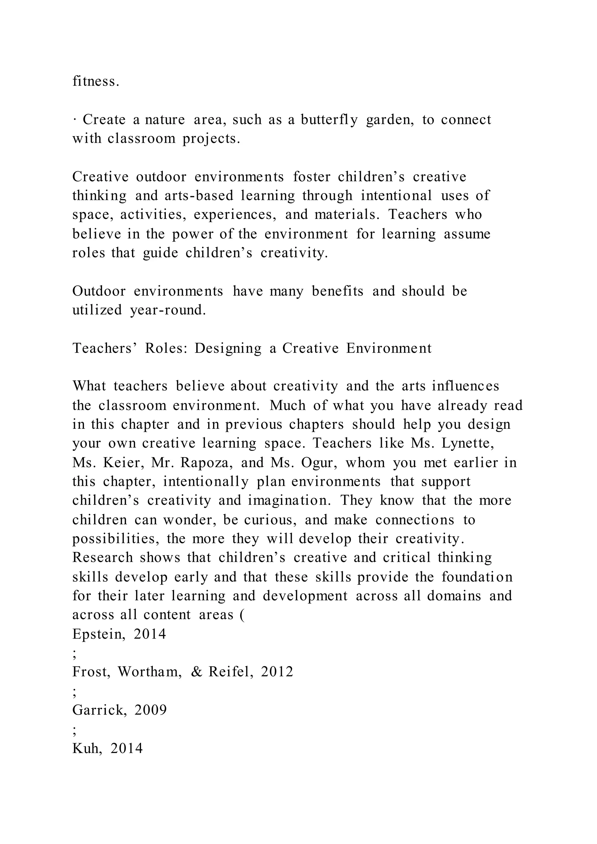 fitness.
· Create a nature area, such as a butterfly garden, to connect
with classroom projects.
Creative outdoor environments foster children’s creative
thinking and arts-based learning through intentional uses of
space, activities, experiences, and materials. Teachers who
believe in the power of the environment for learning assume
roles that guide children’s creativity.
Outdoor environments have many benefits and should be
utilized year-round.
Teachers’ Roles: Designing a Creative Environment
What teachers believe about creativity and the arts influences
the classroom environment. Much of what you have already read
in this chapter and in previous chapters should help you design
your own creative learning space. Teachers like Ms. Lynette,
Ms. Keier, Mr. Rapoza, and Ms. Ogur, whom you met earlier in
this chapter, intentionally plan environments that support
children’s creativity and imagination. They know that the more
children can wonder, be curious, and make connections to
possibilities, the more they will develop their creativity.
Research shows that children’s creative and critical thinking
skills develop early and that these skills provide the foundation
for their later learning and development across all domains and
across all content areas (
Epstein, 2014
;
Frost, Wortham, & Reifel, 2012
;
Garrick, 2009
;
Kuh, 2014
 