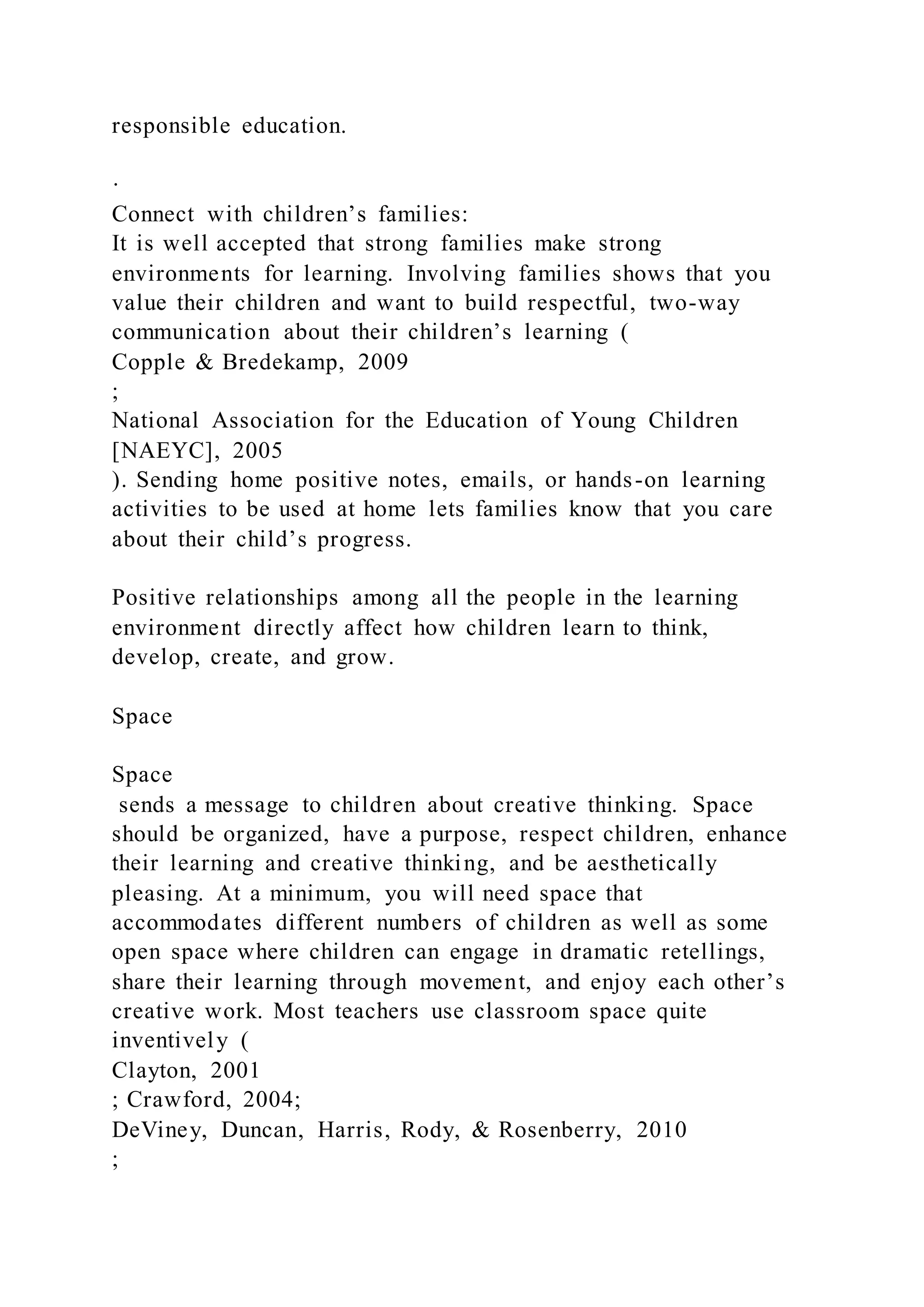 responsible education.
·
Connect with children’s families:
It is well accepted that strong families make strong
environments for learning. Involving families shows that you
value their children and want to build respectful, two-way
communication about their children’s learning (
Copple & Bredekamp, 2009
;
National Association for the Education of Young Children
[NAEYC], 2005
). Sending home positive notes, emails, or hands-on learning
activities to be used at home lets families know that you care
about their child’s progress.
Positive relationships among all the people in the learning
environment directly affect how children learn to think,
develop, create, and grow.
Space
Space
sends a message to children about creative thinking. Space
should be organized, have a purpose, respect children, enhance
their learning and creative thinking, and be aesthetically
pleasing. At a minimum, you will need space that
accommodates different numbers of children as well as some
open space where children can engage in dramatic retellings,
share their learning through movement, and enjoy each other’s
creative work. Most teachers use classroom space quite
inventively (
Clayton, 2001
; Crawford, 2004;
DeViney, Duncan, Harris, Rody, & Rosenberry, 2010
;
 