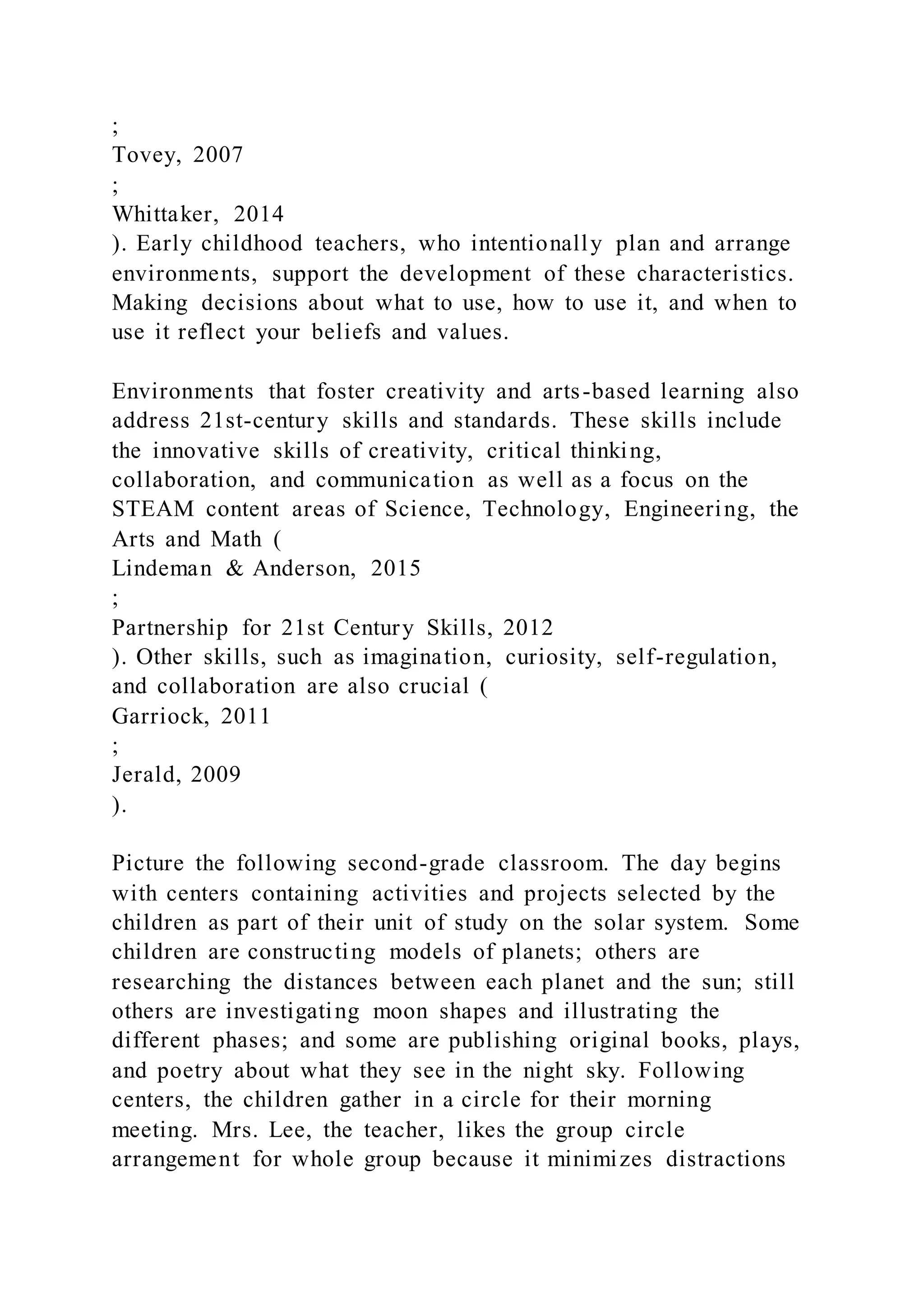 ;
Tovey, 2007
;
Whittaker, 2014
). Early childhood teachers, who intentionally plan and arrange
environments, support the development of these characteristics.
Making decisions about what to use, how to use it, and when to
use it reflect your beliefs and values.
Environments that foster creativity and arts-based learning also
address 21st-century skills and standards. These skills include
the innovative skills of creativity, critical thinking,
collaboration, and communication as well as a focus on the
STEAM content areas of Science, Technology, Engineering, the
Arts and Math (
Lindeman & Anderson, 2015
;
Partnership for 21st Century Skills, 2012
). Other skills, such as imagination, curiosity, self-regulation,
and collaboration are also crucial (
Garriock, 2011
;
Jerald, 2009
).
Picture the following second-grade classroom. The day begins
with centers containing activities and projects selected by the
children as part of their unit of study on the solar system. Some
children are constructing models of planets; others are
researching the distances between each planet and the sun; still
others are investigating moon shapes and illustrating the
different phases; and some are publishing original books, plays,
and poetry about what they see in the night sky. Following
centers, the children gather in a circle for their morning
meeting. Mrs. Lee, the teacher, likes the group circle
arrangement for whole group because it minimizes distractions
 