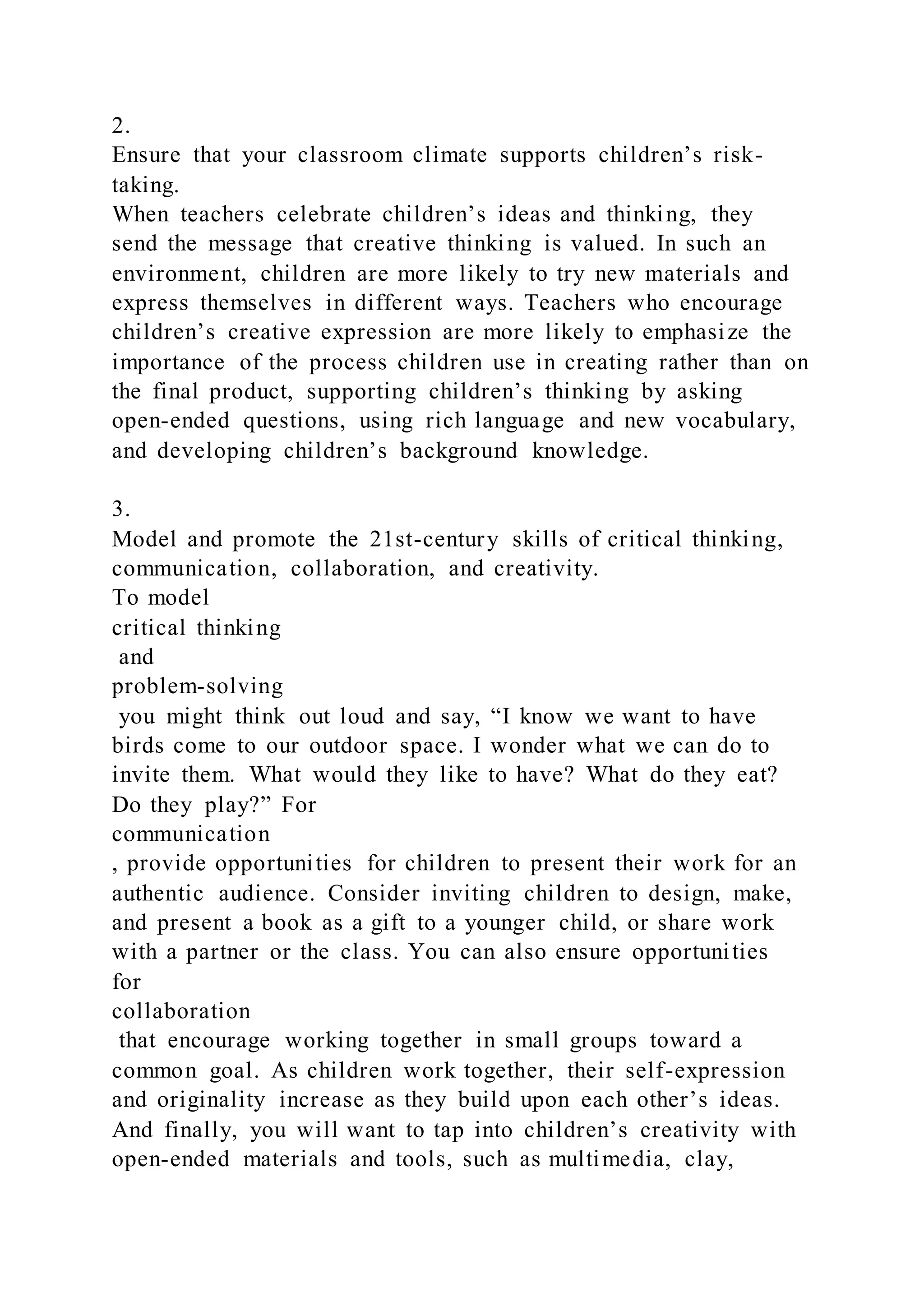 2.
Ensure that your classroom climate supports children’s risk-
taking.
When teachers celebrate children’s ideas and thinking, they
send the message that creative thinking is valued. In such an
environment, children are more likely to try new materials and
express themselves in different ways. Teachers who encourage
children’s creative expression are more likely to emphasize the
importance of the process children use in creating rather than on
the final product, supporting children’s thinking by asking
open-ended questions, using rich language and new vocabulary,
and developing children’s background knowledge.
3.
Model and promote the 21st-century skills of critical thinking,
communication, collaboration, and creativity.
To model
critical thinking
and
problem-solving
you might think out loud and say, “I know we want to have
birds come to our outdoor space. I wonder what we can do to
invite them. What would they like to have? What do they eat?
Do they play?” For
communication
, provide opportunities for children to present their work for an
authentic audience. Consider inviting children to design, make,
and present a book as a gift to a younger child, or share work
with a partner or the class. You can also ensure opportunities
for
collaboration
that encourage working together in small groups toward a
common goal. As children work together, their self-expression
and originality increase as they build upon each other’s ideas.
And finally, you will want to tap into children’s creativity with
open-ended materials and tools, such as multimedia, clay,
 