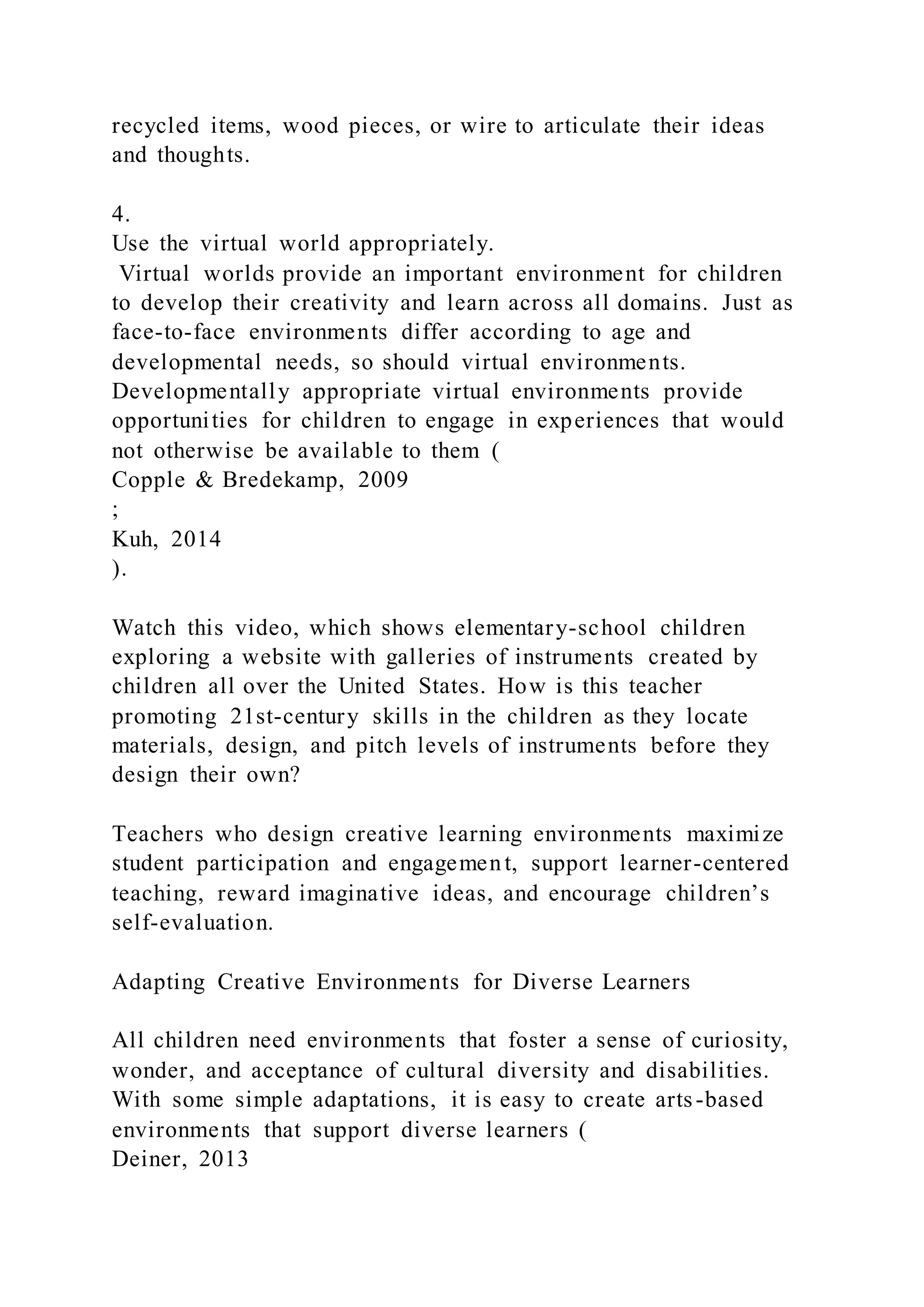 recycled items, wood pieces, or wire to articulate their ideas
and thoughts.
4.
Use the virtual world appropriately.
Virtual worlds provide an important environment for children
to develop their creativity and learn across all domains. Just as
face-to-face environments differ according to age and
developmental needs, so should virtual environments.
Developmentally appropriate virtual environments provide
opportunities for children to engage in experiences that would
not otherwise be available to them (
Copple & Bredekamp, 2009
;
Kuh, 2014
).
Watch this video, which shows elementary-school children
exploring a website with galleries of instruments created by
children all over the United States. How is this teacher
promoting 21st-century skills in the children as they locate
materials, design, and pitch levels of instruments before they
design their own?
Teachers who design creative learning environments maximize
student participation and engagement, support learner-centered
teaching, reward imaginative ideas, and encourage children’s
self-evaluation.
Adapting Creative Environments for Diverse Learners
All children need environments that foster a sense of curiosity,
wonder, and acceptance of cultural diversity and disabilities.
With some simple adaptations, it is easy to create arts-based
environments that support diverse learners (
Deiner, 2013
 