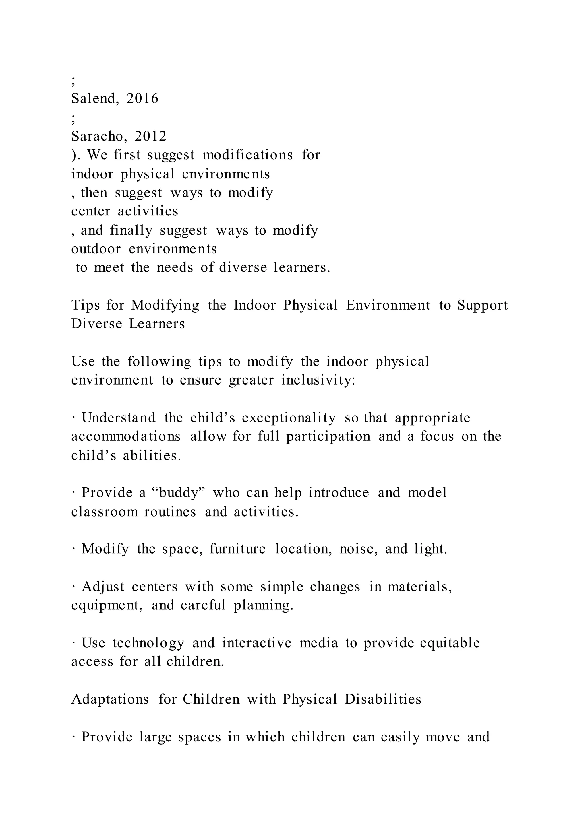 ;
Salend, 2016
;
Saracho, 2012
). We first suggest modifications for
indoor physical environments
, then suggest ways to modify
center activities
, and finally suggest ways to modify
outdoor environments
to meet the needs of diverse learners.
Tips for Modifying the Indoor Physical Environment to Support
Diverse Learners
Use the following tips to modify the indoor physical
environment to ensure greater inclusivity:
· Understand the child’s exceptionality so that appropriate
accommodations allow for full participation and a focus on the
child’s abilities.
· Provide a “buddy” who can help introduce and model
classroom routines and activities.
· Modify the space, furniture location, noise, and light.
· Adjust centers with some simple changes in materials,
equipment, and careful planning.
· Use technology and interactive media to provide equitable
access for all children.
Adaptations for Children with Physical Disabilities
· Provide large spaces in which children can easily move and
 