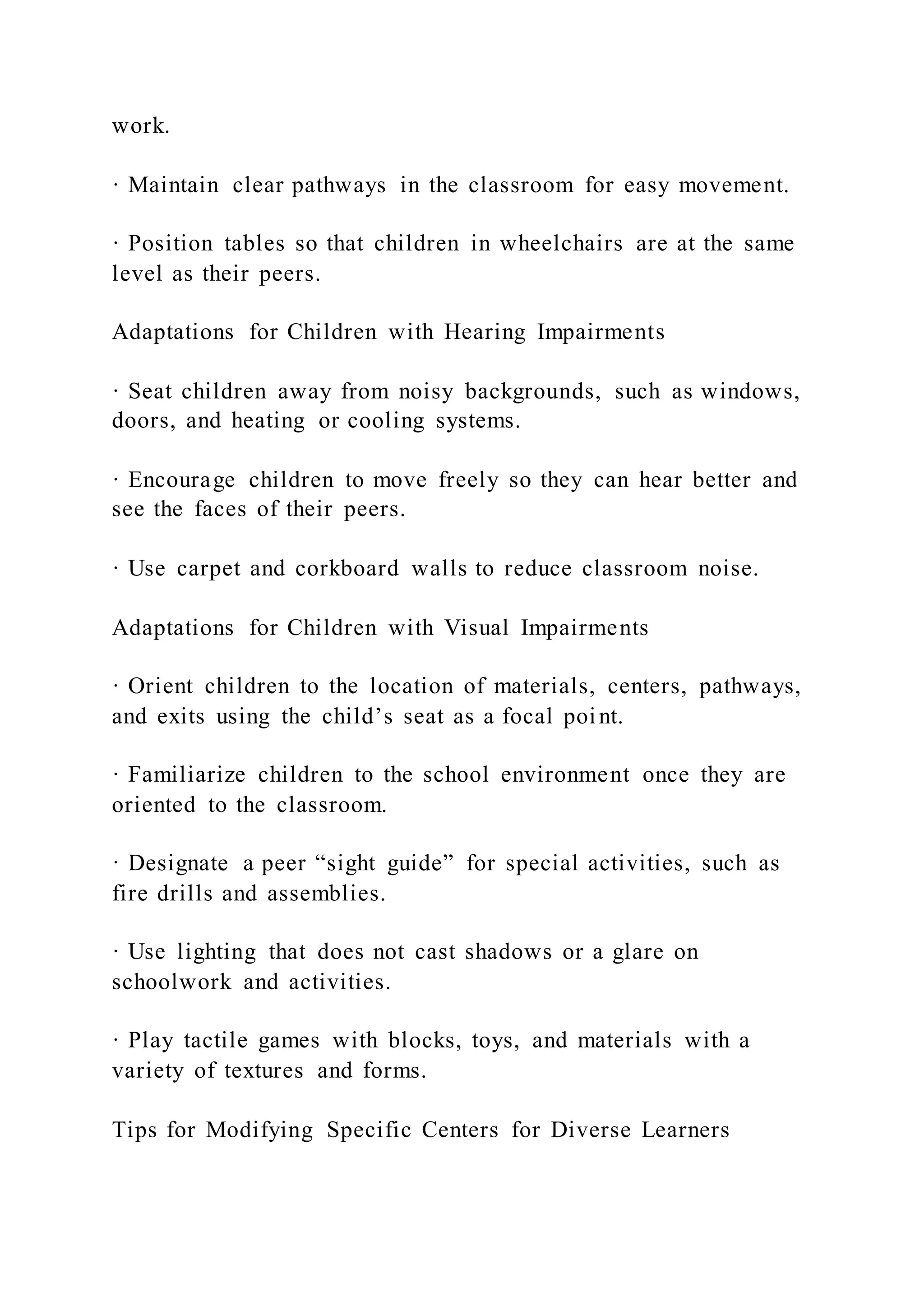 work.
· Maintain clear pathways in the classroom for easy movement.
· Position tables so that children in wheelchairs are at the same
level as their peers.
Adaptations for Children with Hearing Impairments
· Seat children away from noisy backgrounds, such as windows,
doors, and heating or cooling systems.
· Encourage children to move freely so they can hear better and
see the faces of their peers.
· Use carpet and corkboard walls to reduce classroom noise.
Adaptations for Children with Visual Impairments
· Orient children to the location of materials, centers, pathways,
and exits using the child’s seat as a focal point.
· Familiarize children to the school environment once they are
oriented to the classroom.
· Designate a peer “sight guide” for special activities, such as
fire drills and assemblies.
· Use lighting that does not cast shadows or a glare on
schoolwork and activities.
· Play tactile games with blocks, toys, and materials with a
variety of textures and forms.
Tips for Modifying Specific Centers for Diverse Learners
 