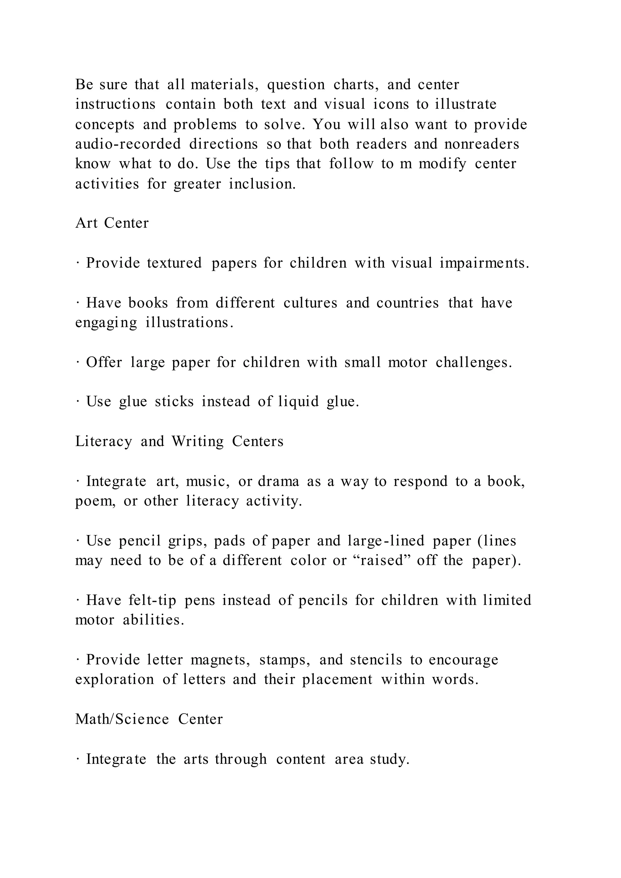 Be sure that all materials, question charts, and center
instructions contain both text and visual icons to illustrate
concepts and problems to solve. You will also want to provide
audio-recorded directions so that both readers and nonreaders
know what to do. Use the tips that follow to m modify center
activities for greater inclusion.
Art Center
· Provide textured papers for children with visual impairments.
· Have books from different cultures and countries that have
engaging illustrations.
· Offer large paper for children with small motor challenges.
· Use glue sticks instead of liquid glue.
Literacy and Writing Centers
· Integrate art, music, or drama as a way to respond to a book,
poem, or other literacy activity.
· Use pencil grips, pads of paper and large-lined paper (lines
may need to be of a different color or “raised” off the paper).
· Have felt-tip pens instead of pencils for children with limited
motor abilities.
· Provide letter magnets, stamps, and stencils to encourage
exploration of letters and their placement within words.
Math/Science Center
· Integrate the arts through content area study.
 