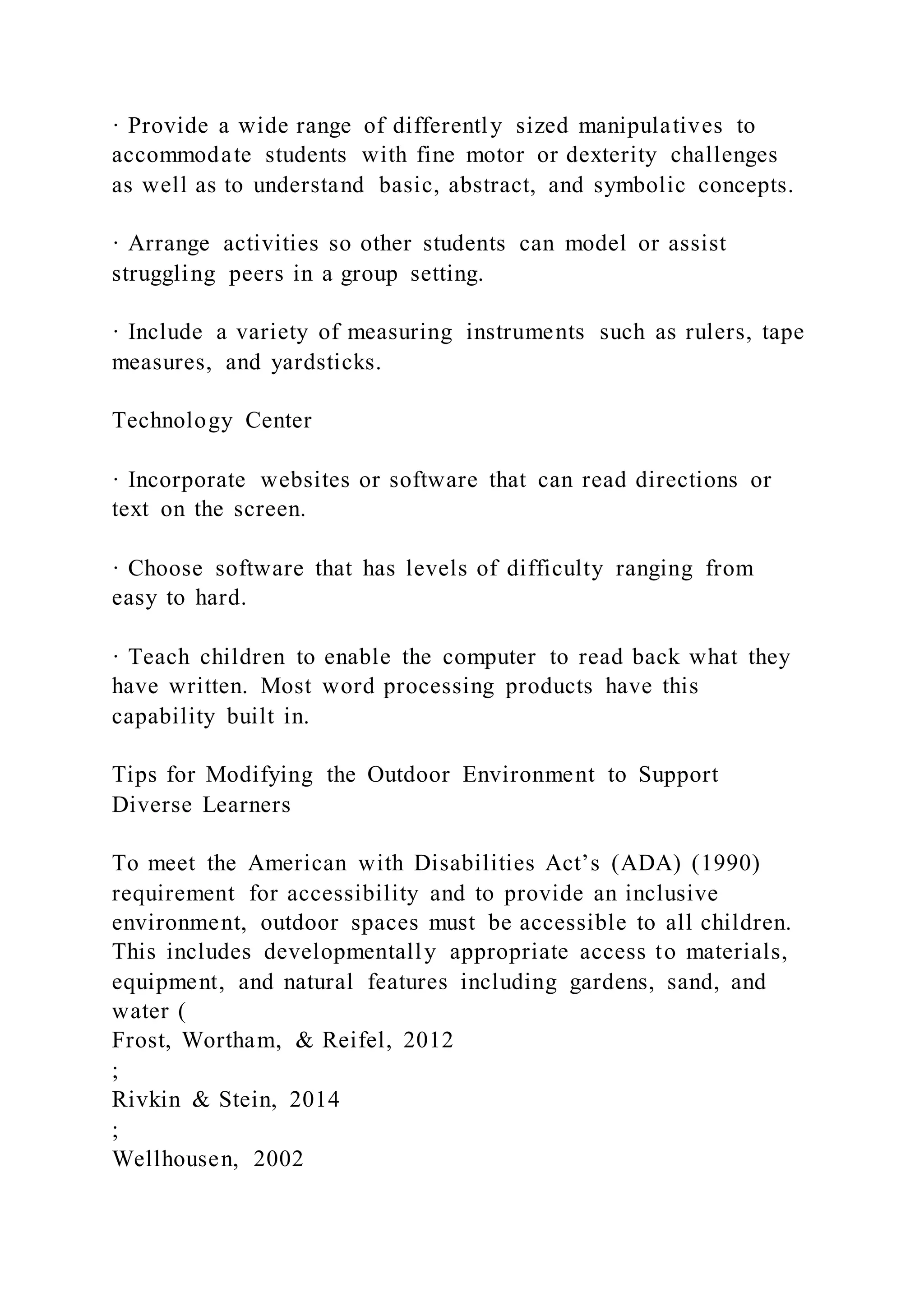 · Provide a wide range of differently sized manipulatives to
accommodate students with fine motor or dexterity challenges
as well as to understand basic, abstract, and symbolic concepts.
· Arrange activities so other students can model or assist
struggling peers in a group setting.
· Include a variety of measuring instruments such as rulers, tape
measures, and yardsticks.
Technology Center
· Incorporate websites or software that can read directions or
text on the screen.
· Choose software that has levels of difficulty ranging from
easy to hard.
· Teach children to enable the computer to read back what they
have written. Most word processing products have this
capability built in.
Tips for Modifying the Outdoor Environment to Support
Diverse Learners
To meet the American with Disabilities Act’s (ADA) (1990)
requirement for accessibility and to provide an inclusive
environment, outdoor spaces must be accessible to all children.
This includes developmentally appropriate access to materials,
equipment, and natural features including gardens, sand, and
water (
Frost, Wortham, & Reifel, 2012
;
Rivkin & Stein, 2014
;
Wellhousen, 2002
 