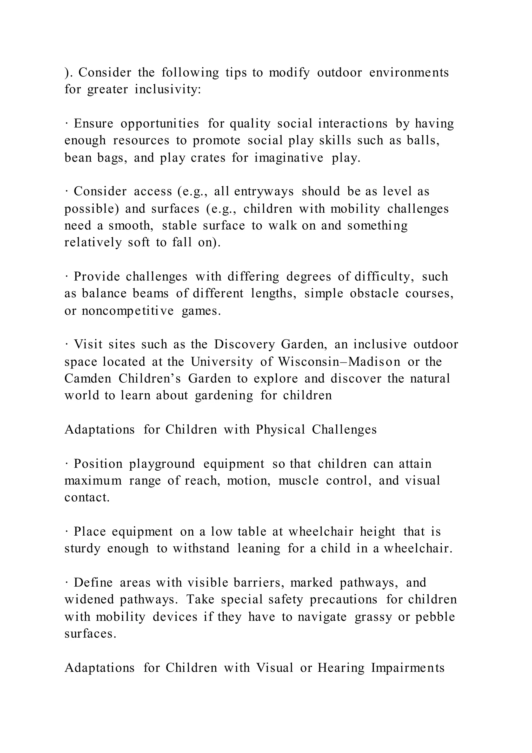 ). Consider the following tips to modify outdoor environments
for greater inclusivity:
· Ensure opportunities for quality social interactions by having
enough resources to promote social play skills such as balls,
bean bags, and play crates for imaginative play.
· Consider access (e.g., all entryways should be as level as
possible) and surfaces (e.g., children with mobility challenges
need a smooth, stable surface to walk on and something
relatively soft to fall on).
· Provide challenges with differing degrees of difficulty, such
as balance beams of different lengths, simple obstacle courses,
or noncompetitive games.
· Visit sites such as the Discovery Garden, an inclusive outdoor
space located at the University of Wisconsin–Madison or the
Camden Children’s Garden to explore and discover the natural
world to learn about gardening for children
Adaptations for Children with Physical Challenges
· Position playground equipment so that children can attain
maximum range of reach, motion, muscle control, and visual
contact.
· Place equipment on a low table at wheelchair height that is
sturdy enough to withstand leaning for a child in a wheelchair.
· Define areas with visible barriers, marked pathways, and
widened pathways. Take special safety precautions for children
with mobility devices if they have to navigate grassy or pebble
surfaces.
Adaptations for Children with Visual or Hearing Impairments
 