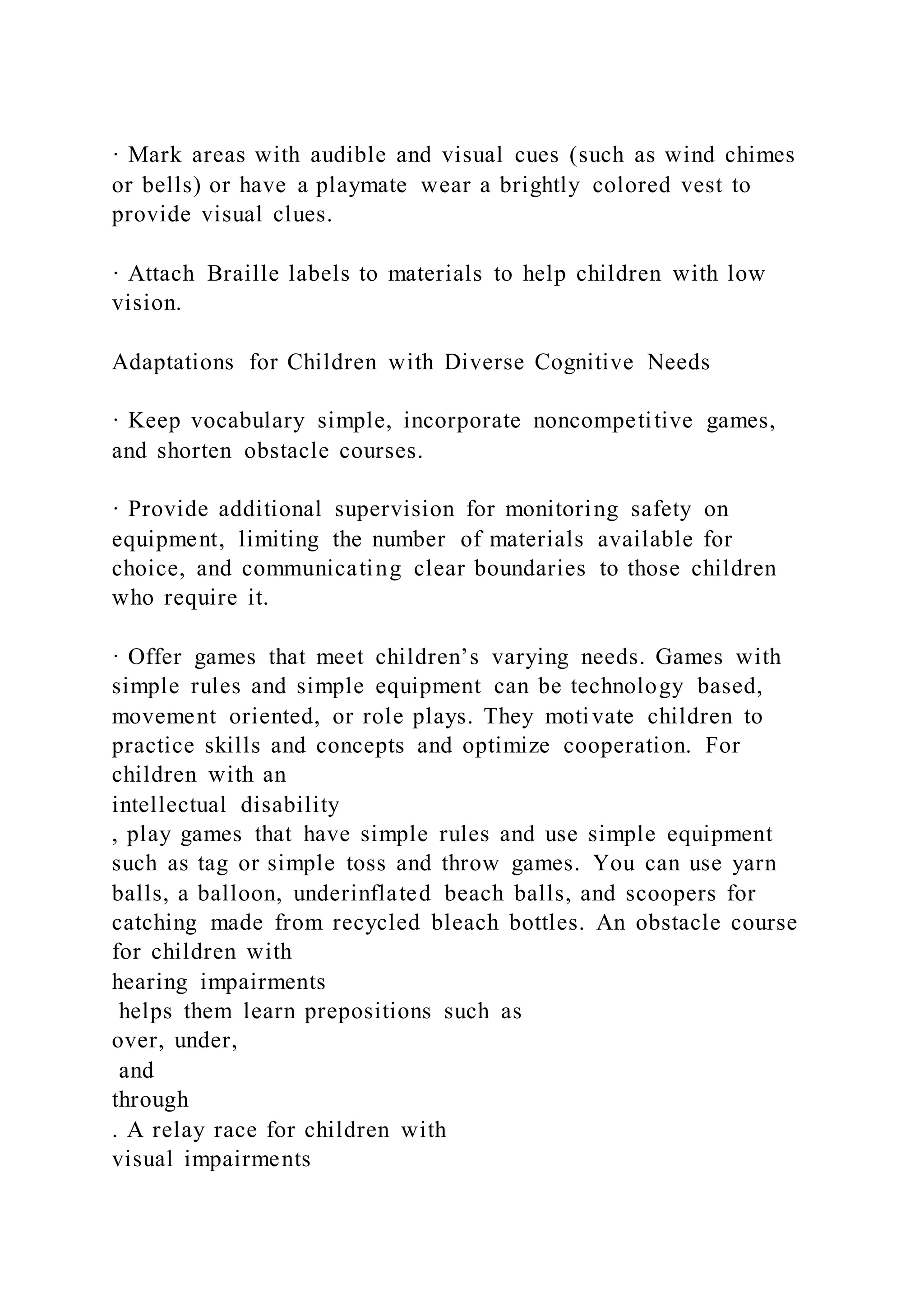 · Mark areas with audible and visual cues (such as wind chimes
or bells) or have a playmate wear a brightly colored vest to
provide visual clues.
· Attach Braille labels to materials to help children with low
vision.
Adaptations for Children with Diverse Cognitive Needs
· Keep vocabulary simple, incorporate noncompetitive games,
and shorten obstacle courses.
· Provide additional supervision for monitoring safety on
equipment, limiting the number of materials available for
choice, and communicating clear boundaries to those children
who require it.
· Offer games that meet children’s varying needs. Games with
simple rules and simple equipment can be technology based,
movement oriented, or role plays. They motivate children to
practice skills and concepts and optimize cooperation. For
children with an
intellectual disability
, play games that have simple rules and use simple equipment
such as tag or simple toss and throw games. You can use yarn
balls, a balloon, underinflated beach balls, and scoopers for
catching made from recycled bleach bottles. An obstacle course
for children with
hearing impairments
helps them learn prepositions such as
over, under,
and
through
. A relay race for children with
visual impairments
 