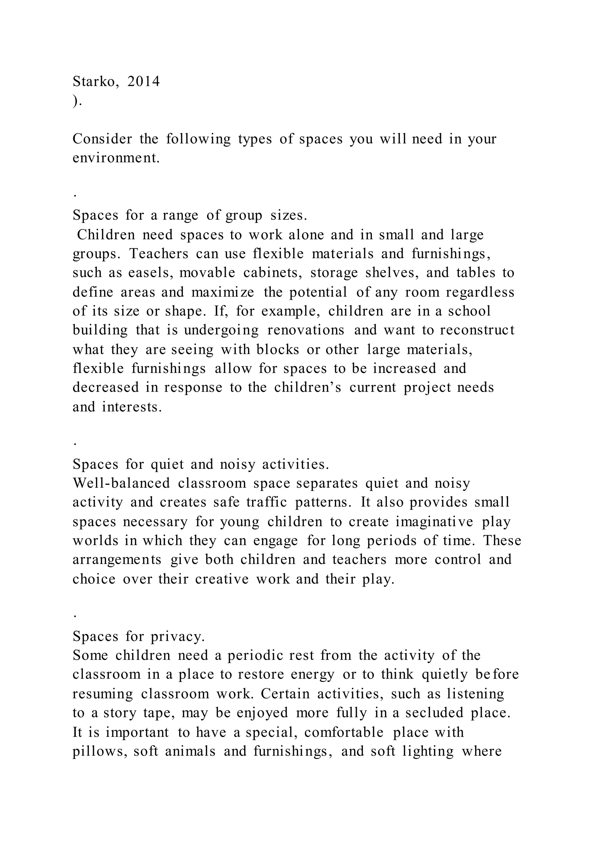 Starko, 2014
).
Consider the following types of spaces you will need in your
environment.
·
Spaces for a range of group sizes.
Children need spaces to work alone and in small and large
groups. Teachers can use flexible materials and furnishings,
such as easels, movable cabinets, storage shelves, and tables to
define areas and maximize the potential of any room regardless
of its size or shape. If, for example, children are in a school
building that is undergoing renovations and want to reconstruct
what they are seeing with blocks or other large materials,
flexible furnishings allow for spaces to be increased and
decreased in response to the children’s current project needs
and interests.
·
Spaces for quiet and noisy activities.
Well-balanced classroom space separates quiet and noisy
activity and creates safe traffic patterns. It also provides small
spaces necessary for young children to create imaginative play
worlds in which they can engage for long periods of time. These
arrangements give both children and teachers more control and
choice over their creative work and their play.
·
Spaces for privacy.
Some children need a periodic rest from the activity of the
classroom in a place to restore energy or to think quietly before
resuming classroom work. Certain activities, such as listening
to a story tape, may be enjoyed more fully in a secluded place.
It is important to have a special, comfortable place with
pillows, soft animals and furnishings, and soft lighting where
 