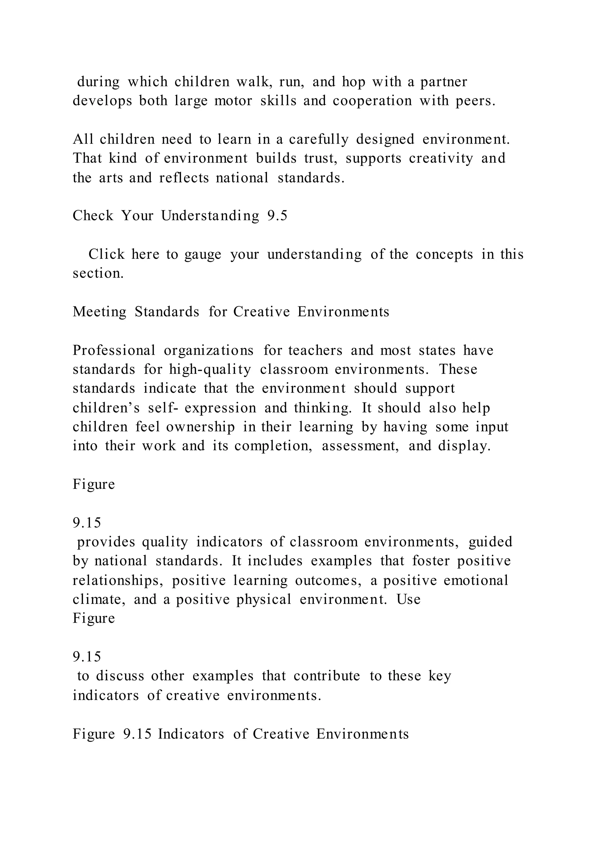during which children walk, run, and hop with a partner
develops both large motor skills and cooperation with peers.
All children need to learn in a carefully designed environment.
That kind of environment builds trust, supports creativity and
the arts and reflects national standards.
Check Your Understanding 9.5
Click here to gauge your understanding of the concepts in this
section.
Meeting Standards for Creative Environments
Professional organizations for teachers and most states have
standards for high-quality classroom environments. These
standards indicate that the environment should support
children’s self- expression and thinking. It should also help
children feel ownership in their learning by having some input
into their work and its completion, assessment, and display.
Figure
9.15
provides quality indicators of classroom environments, guided
by national standards. It includes examples that foster positive
relationships, positive learning outcomes, a positive emotional
climate, and a positive physical environment. Use
Figure
9.15
to discuss other examples that contribute to these key
indicators of creative environments.
Figure 9.15 Indicators of Creative Environments
 