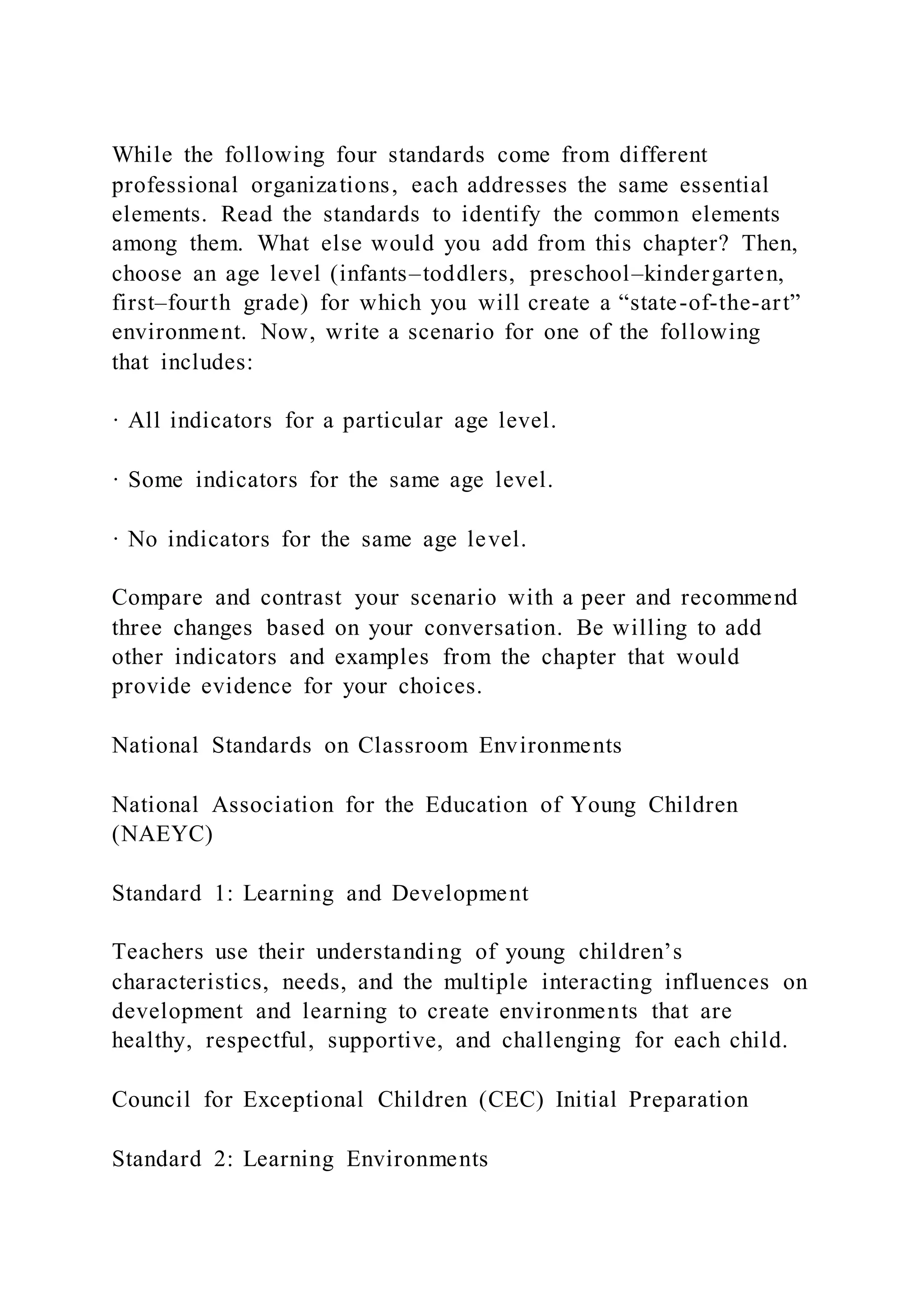 While the following four standards come from different
professional organizations, each addresses the same essential
elements. Read the standards to identify the common elements
among them. What else would you add from this chapter? Then,
choose an age level (infants–toddlers, preschool–kindergarten,
first–fourth grade) for which you will create a “state-of-the-art”
environment. Now, write a scenario for one of the following
that includes:
· All indicators for a particular age level.
· Some indicators for the same age level.
· No indicators for the same age level.
Compare and contrast your scenario with a peer and recommend
three changes based on your conversation. Be willing to add
other indicators and examples from the chapter that would
provide evidence for your choices.
National Standards on Classroom Environments
National Association for the Education of Young Children
(NAEYC)
Standard 1: Learning and Development
Teachers use their understanding of young children’s
characteristics, needs, and the multiple interacting influences on
development and learning to create environments that are
healthy, respectful, supportive, and challenging for each child.
Council for Exceptional Children (CEC) Initial Preparation
Standard 2: Learning Environments
 