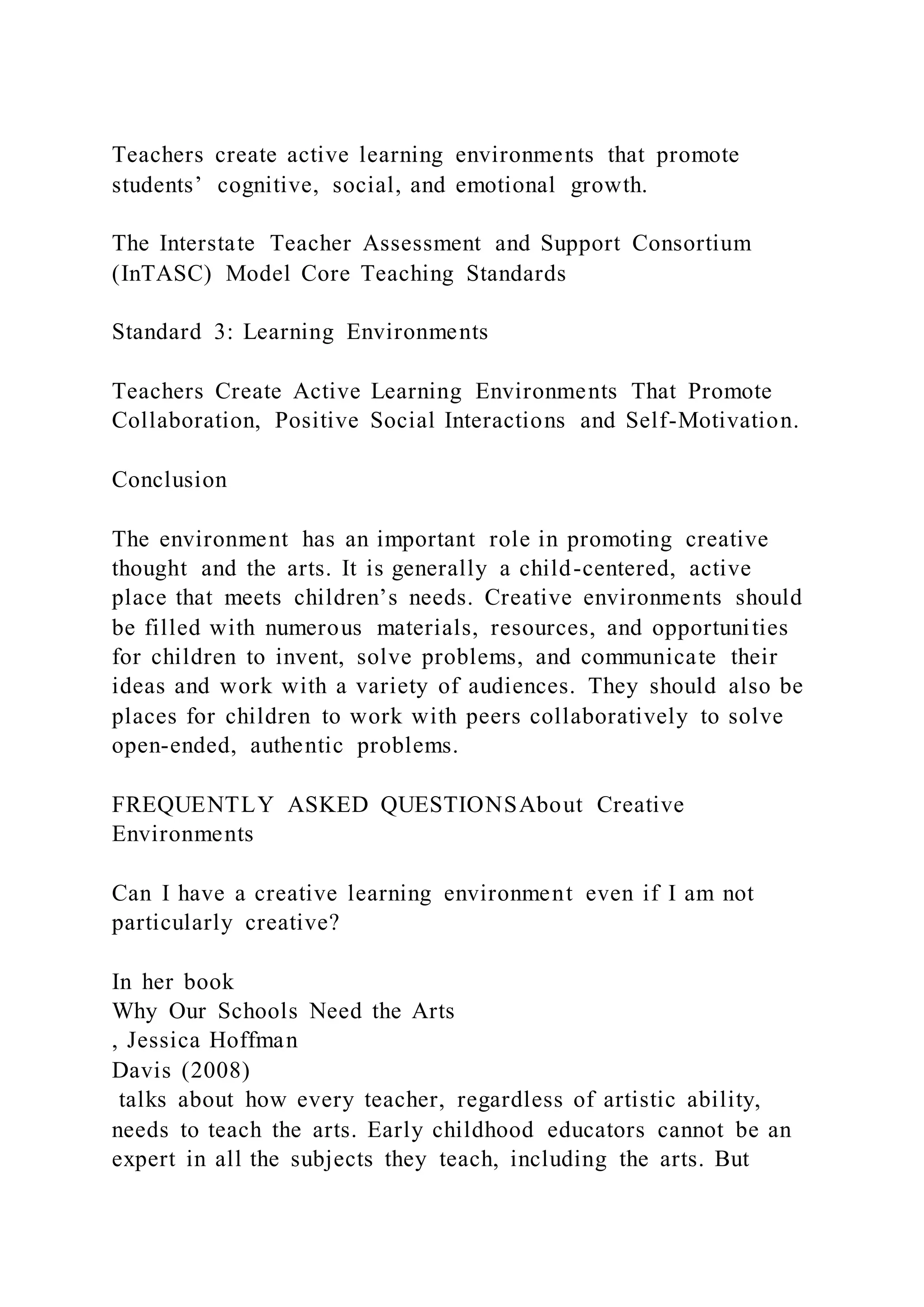 Teachers create active learning environments that promote
students’ cognitive, social, and emotional growth.
The Interstate Teacher Assessment and Support Consortium
(InTASC) Model Core Teaching Standards
Standard 3: Learning Environments
Teachers Create Active Learning Environments That Promote
Collaboration, Positive Social Interactions and Self-Motivation.
Conclusion
The environment has an important role in promoting creative
thought and the arts. It is generally a child-centered, active
place that meets children’s needs. Creative environments should
be filled with numerous materials, resources, and opportunities
for children to invent, solve problems, and communicate their
ideas and work with a variety of audiences. They should also be
places for children to work with peers collaboratively to solve
open-ended, authentic problems.
FREQUENTLY ASKED QUESTIONSAbout Creative
Environments
Can I have a creative learning environment even if I am not
particularly creative?
In her book
Why Our Schools Need the Arts
, Jessica Hoffman
Davis (2008)
talks about how every teacher, regardless of artistic ability,
needs to teach the arts. Early childhood educators cannot be an
expert in all the subjects they teach, including the arts. But
 