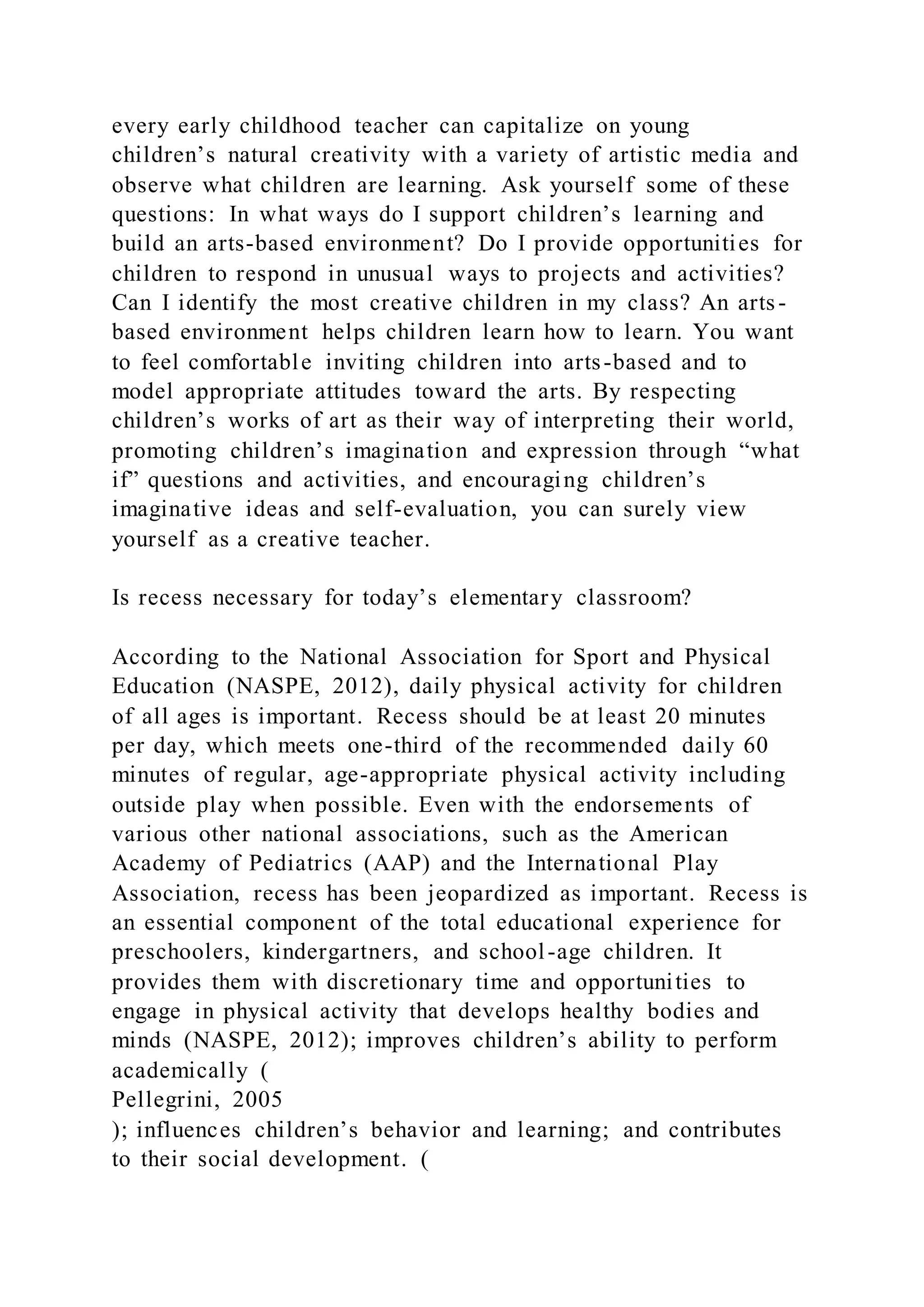 every early childhood teacher can capitalize on young
children’s natural creativity with a variety of artistic media and
observe what children are learning. Ask yourself some of these
questions: In what ways do I support children’s learning and
build an arts-based environment? Do I provide opportunities for
children to respond in unusual ways to projects and activities?
Can I identify the most creative children in my class? An arts-
based environment helps children learn how to learn. You want
to feel comfortable inviting children into arts-based and to
model appropriate attitudes toward the arts. By respecting
children’s works of art as their way of interpreting their world,
promoting children’s imagination and expression through “what
if” questions and activities, and encouraging children’s
imaginative ideas and self-evaluation, you can surely view
yourself as a creative teacher.
Is recess necessary for today’s elementary classroom?
According to the National Association for Sport and Physical
Education (NASPE, 2012), daily physical activity for children
of all ages is important. Recess should be at least 20 minutes
per day, which meets one-third of the recommended daily 60
minutes of regular, age-appropriate physical activity including
outside play when possible. Even with the endorsements of
various other national associations, such as the American
Academy of Pediatrics (AAP) and the International Play
Association, recess has been jeopardized as important. Recess is
an essential component of the total educational experience for
preschoolers, kindergartners, and school-age children. It
provides them with discretionary time and opportunities to
engage in physical activity that develops healthy bodies and
minds (NASPE, 2012); improves children’s ability to perform
academically (
Pellegrini, 2005
); influences children’s behavior and learning; and contributes
to their social development. (
 