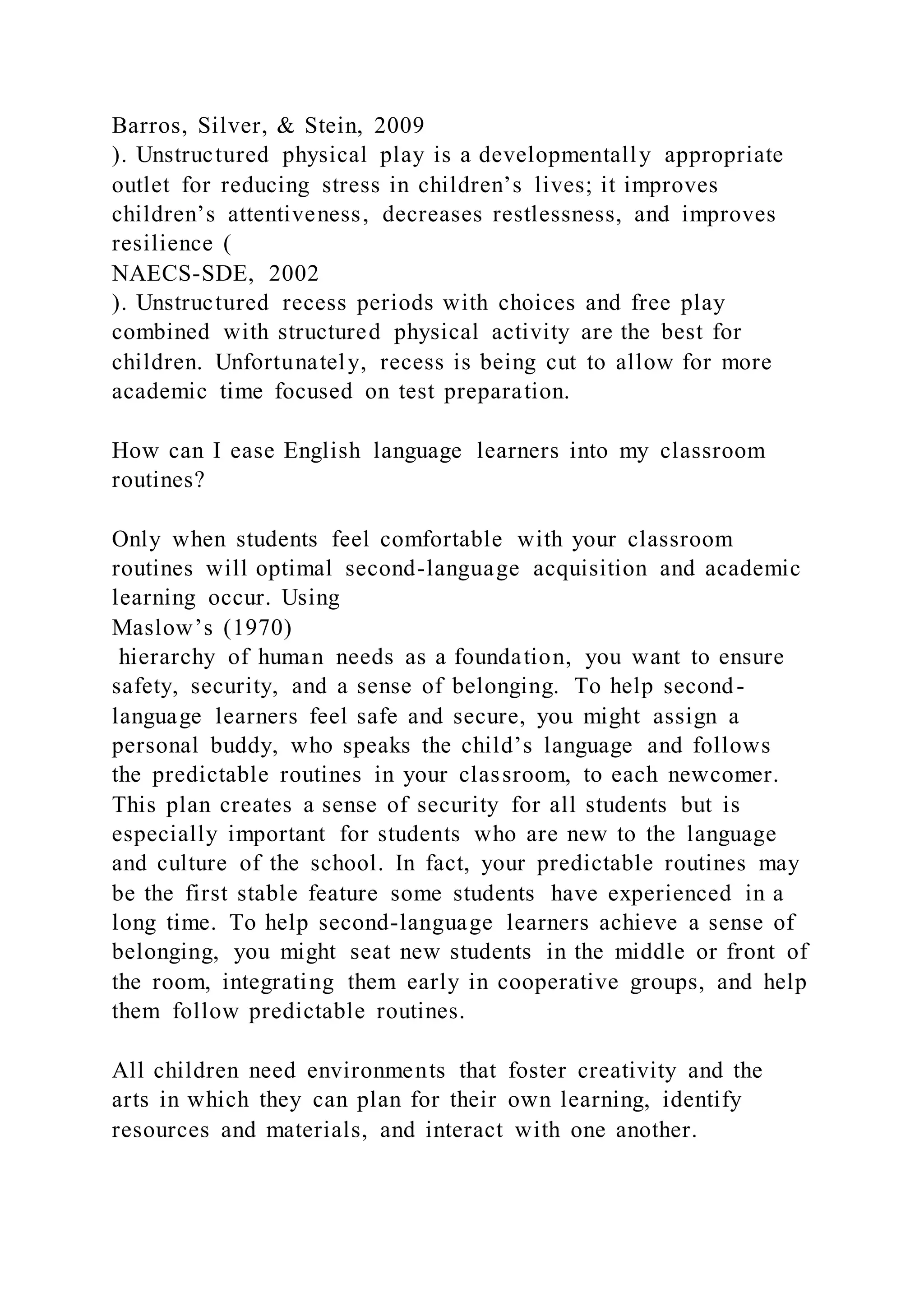Barros, Silver, & Stein, 2009
). Unstructured physical play is a developmentally appropriate
outlet for reducing stress in children’s lives; it improves
children’s attentiveness, decreases restlessness, and improves
resilience (
NAECS-SDE, 2002
). Unstructured recess periods with choices and free play
combined with structured physical activity are the best for
children. Unfortunately, recess is being cut to allow for more
academic time focused on test preparation.
How can I ease English language learners into my classroom
routines?
Only when students feel comfortable with your classroom
routines will optimal second-language acquisition and academic
learning occur. Using
Maslow’s (1970)
hierarchy of human needs as a foundation, you want to ensure
safety, security, and a sense of belonging. To help second-
language learners feel safe and secure, you might assign a
personal buddy, who speaks the child’s language and follows
the predictable routines in your classroom, to each newcomer.
This plan creates a sense of security for all students but is
especially important for students who are new to the language
and culture of the school. In fact, your predictable routines may
be the first stable feature some students have experienced in a
long time. To help second-language learners achieve a sense of
belonging, you might seat new students in the middle or front of
the room, integrating them early in cooperative groups, and help
them follow predictable routines.
All children need environments that foster creativity and the
arts in which they can plan for their own learning, identify
resources and materials, and interact with one another.
 