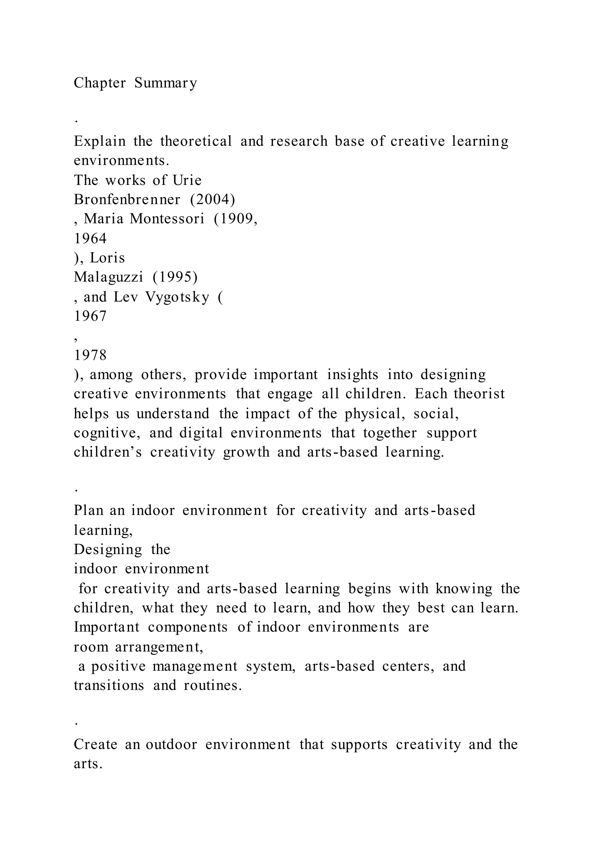 Chapter Summary
·
Explain the theoretical and research base of creative learning
environments.
The works of Urie
Bronfenbrenner (2004)
, Maria Montessori (1909,
1964
), Loris
Malaguzzi (1995)
, and Lev Vygotsky (
1967
,
1978
), among others, provide important insights into designing
creative environments that engage all children. Each theorist
helps us understand the impact of the physical, social,
cognitive, and digital environments that together support
children’s creativity growth and arts-based learning.
·
Plan an indoor environment for creativity and arts-based
learning,
Designing the
indoor environment
for creativity and arts-based learning begins with knowing the
children, what they need to learn, and how they best can learn.
Important components of indoor environments are
room arrangement,
a positive management system, arts-based centers, and
transitions and routines.
·
Create an outdoor environment that supports creativity and the
arts.
 