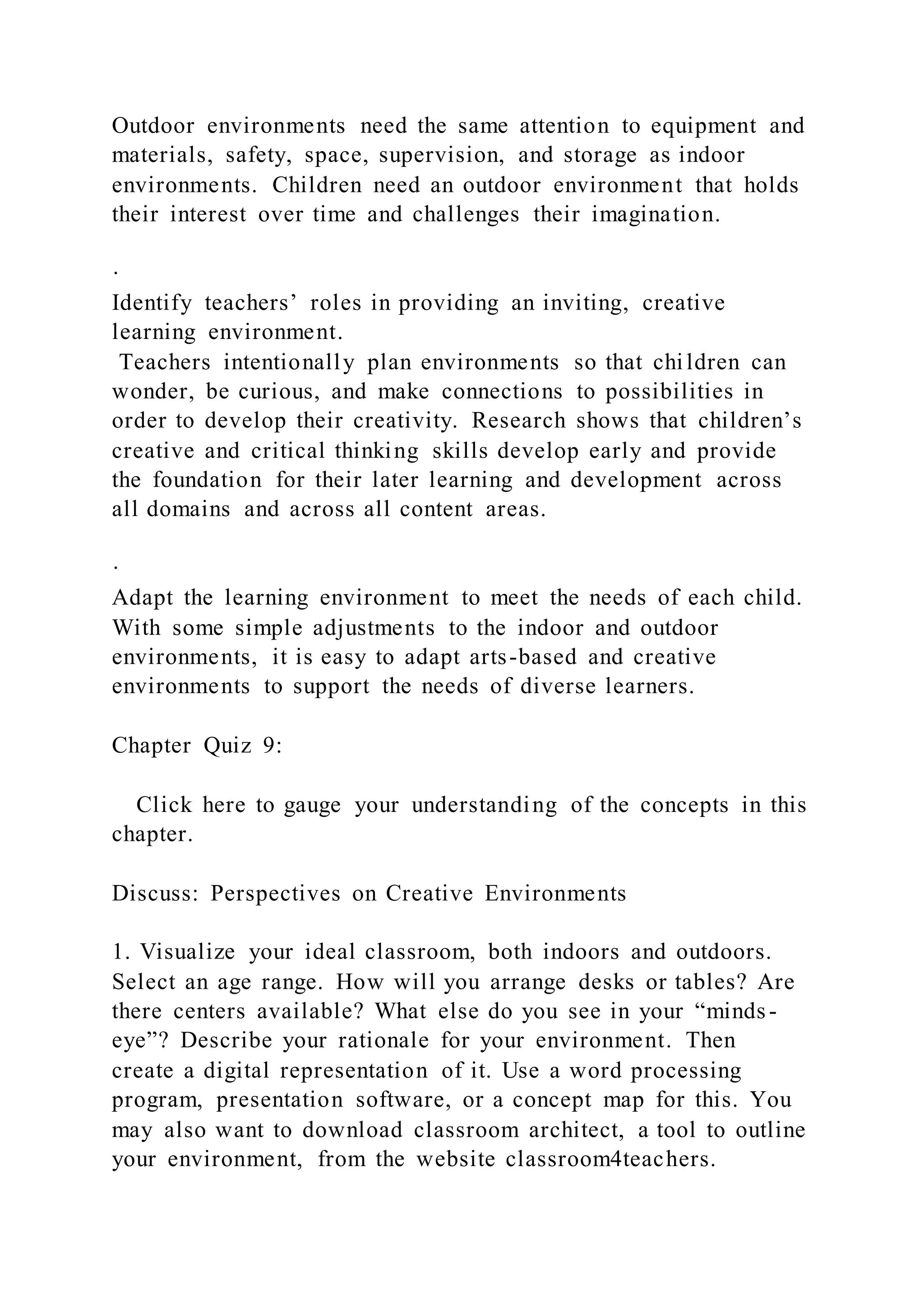 Outdoor environments need the same attention to equipment and
materials, safety, space, supervision, and storage as indoor
environments. Children need an outdoor environment that holds
their interest over time and challenges their imagination.
·
Identify teachers’ roles in providing an inviting, creative
learning environment.
Teachers intentionally plan environments so that children can
wonder, be curious, and make connections to possibilities in
order to develop their creativity. Research shows that children’s
creative and critical thinking skills develop early and provide
the foundation for their later learning and development across
all domains and across all content areas.
·
Adapt the learning environment to meet the needs of each child.
With some simple adjustments to the indoor and outdoor
environments, it is easy to adapt arts-based and creative
environments to support the needs of diverse learners.
Chapter Quiz 9:
Click here to gauge your understanding of the concepts in this
chapter.
Discuss: Perspectives on Creative Environments
1. Visualize your ideal classroom, both indoors and outdoors.
Select an age range. How will you arrange desks or tables? Are
there centers available? What else do you see in your “minds -
eye”? Describe your rationale for your environment. Then
create a digital representation of it. Use a word processing
program, presentation software, or a concept map for this. You
may also want to download classroom architect, a tool to outline
your environment, from the website classroom4teachers.
 