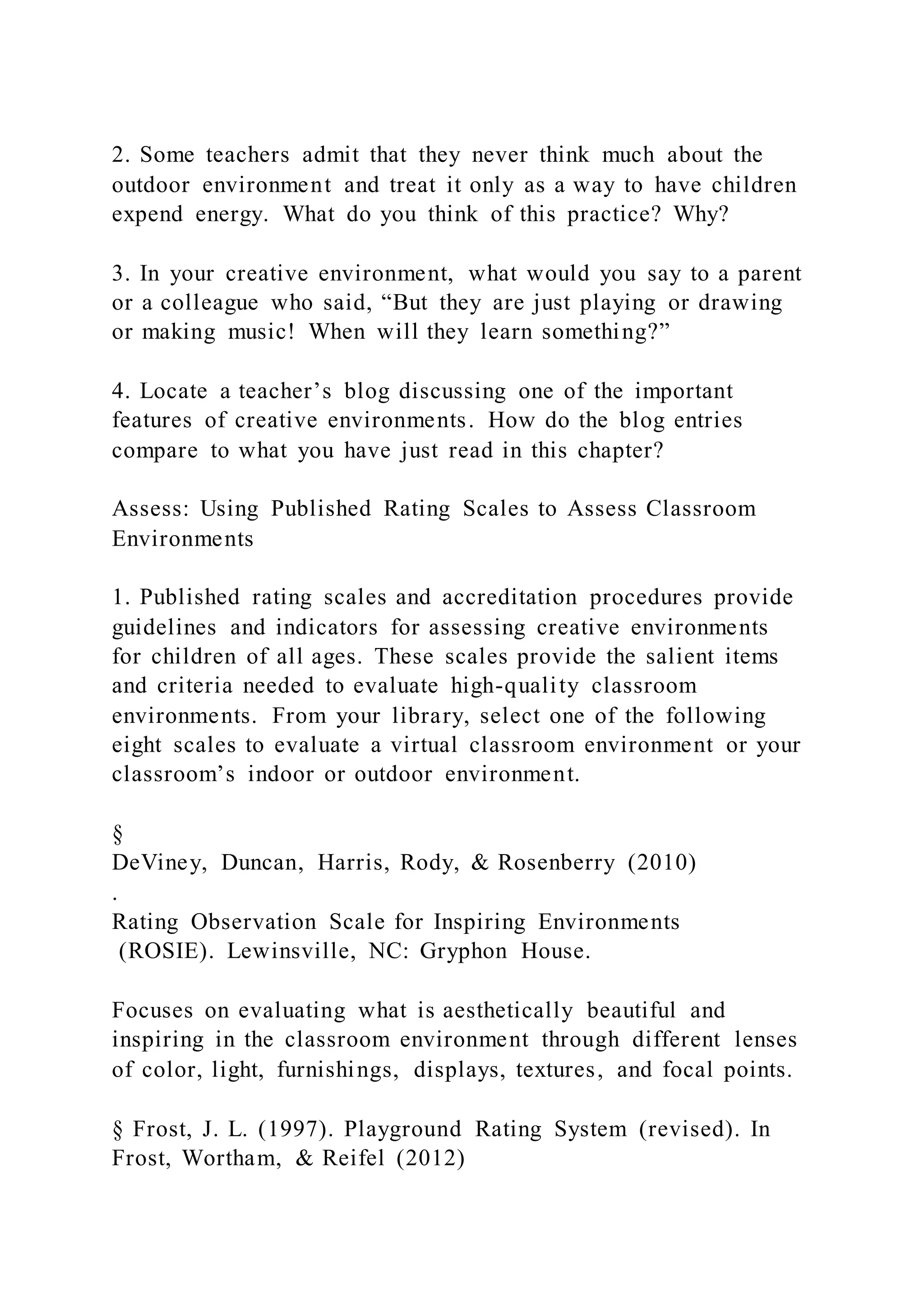 2. Some teachers admit that they never think much about the
outdoor environment and treat it only as a way to have children
expend energy. What do you think of this practice? Why?
3. In your creative environment, what would you say to a parent
or a colleague who said, “But they are just playing or drawing
or making music! When will they learn something?”
4. Locate a teacher’s blog discussing one of the important
features of creative environments. How do the blog entries
compare to what you have just read in this chapter?
Assess: Using Published Rating Scales to Assess Classroom
Environments
1. Published rating scales and accreditation procedures provide
guidelines and indicators for assessing creative environments
for children of all ages. These scales provide the salient items
and criteria needed to evaluate high-quality classroom
environments. From your library, select one of the following
eight scales to evaluate a virtual classroom environment or your
classroom’s indoor or outdoor environment.
§
DeViney, Duncan, Harris, Rody, & Rosenberry (2010)
.
Rating Observation Scale for Inspiring Environments
(ROSIE). Lewinsville, NC: Gryphon House.
Focuses on evaluating what is aesthetically beautiful and
inspiring in the classroom environment through different lenses
of color, light, furnishings, displays, textures, and focal points.
§ Frost, J. L. (1997). Playground Rating System (revised). In
Frost, Wortham, & Reifel (2012)
 
