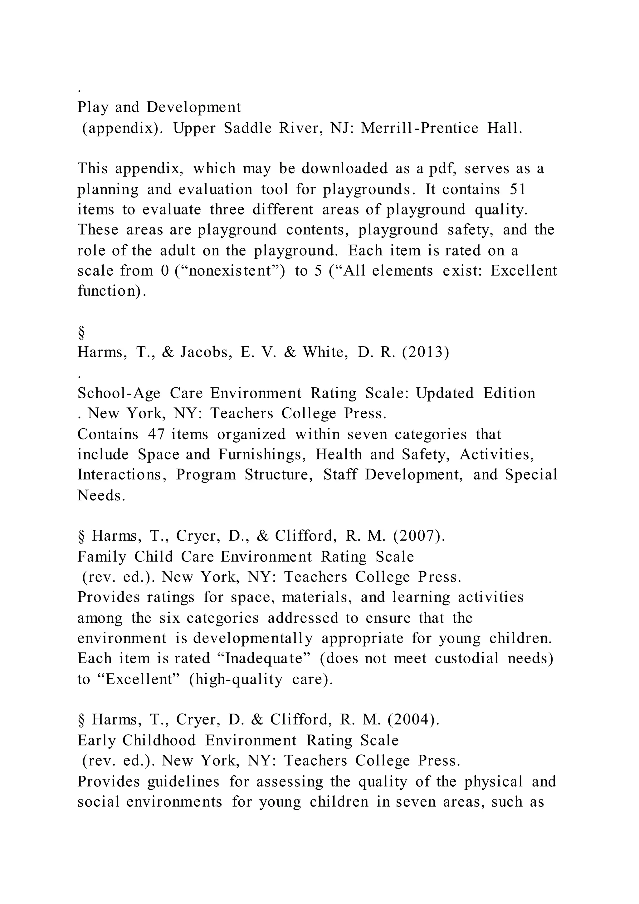 .
Play and Development
(appendix). Upper Saddle River, NJ: Merrill-Prentice Hall.
This appendix, which may be downloaded as a pdf, serves as a
planning and evaluation tool for playgrounds. It contains 51
items to evaluate three different areas of playground quality.
These areas are playground contents, playground safety, and the
role of the adult on the playground. Each item is rated on a
scale from 0 (“nonexistent”) to 5 (“All elements exist: Excellent
function).
§
Harms, T., & Jacobs, E. V. & White, D. R. (2013)
.
School-Age Care Environment Rating Scale: Updated Edition
. New York, NY: Teachers College Press.
Contains 47 items organized within seven categories that
include Space and Furnishings, Health and Safety, Activities,
Interactions, Program Structure, Staff Development, and Special
Needs.
§ Harms, T., Cryer, D., & Clifford, R. M. (2007).
Family Child Care Environment Rating Scale
(rev. ed.). New York, NY: Teachers College Press.
Provides ratings for space, materials, and learning activities
among the six categories addressed to ensure that the
environment is developmentally appropriate for young children.
Each item is rated “Inadequate” (does not meet custodial needs)
to “Excellent” (high-quality care).
§ Harms, T., Cryer, D. & Clifford, R. M. (2004).
Early Childhood Environment Rating Scale
(rev. ed.). New York, NY: Teachers College Press.
Provides guidelines for assessing the quality of the physical and
social environments for young children in seven areas, such as
 