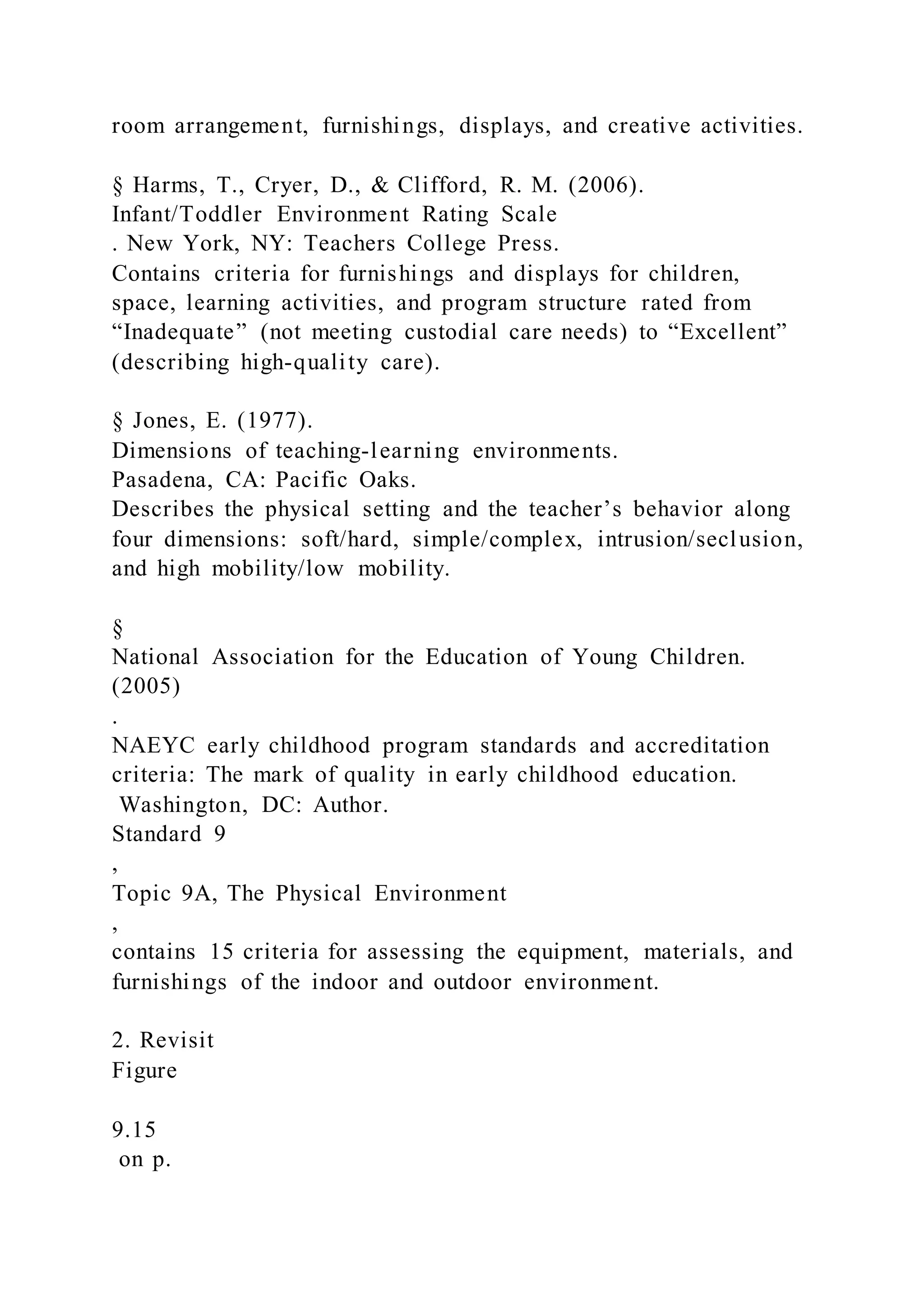 room arrangement, furnishings, displays, and creative activities.
§ Harms, T., Cryer, D., & Clifford, R. M. (2006).
Infant/Toddler Environment Rating Scale
. New York, NY: Teachers College Press.
Contains criteria for furnishings and displays for children,
space, learning activities, and program structure rated from
“Inadequate” (not meeting custodial care needs) to “Excellent”
(describing high-quality care).
§ Jones, E. (1977).
Dimensions of teaching-learning environments.
Pasadena, CA: Pacific Oaks.
Describes the physical setting and the teacher’s behavior along
four dimensions: soft/hard, simple/complex, intrusion/seclusion,
and high mobility/low mobility.
§
National Association for the Education of Young Children.
(2005)
.
NAEYC early childhood program standards and accreditation
criteria: The mark of quality in early childhood education.
Washington, DC: Author.
Standard 9
,
Topic 9A, The Physical Environment
,
contains 15 criteria for assessing the equipment, materials, and
furnishings of the indoor and outdoor environment.
2. Revisit
Figure
9.15
on p.
 