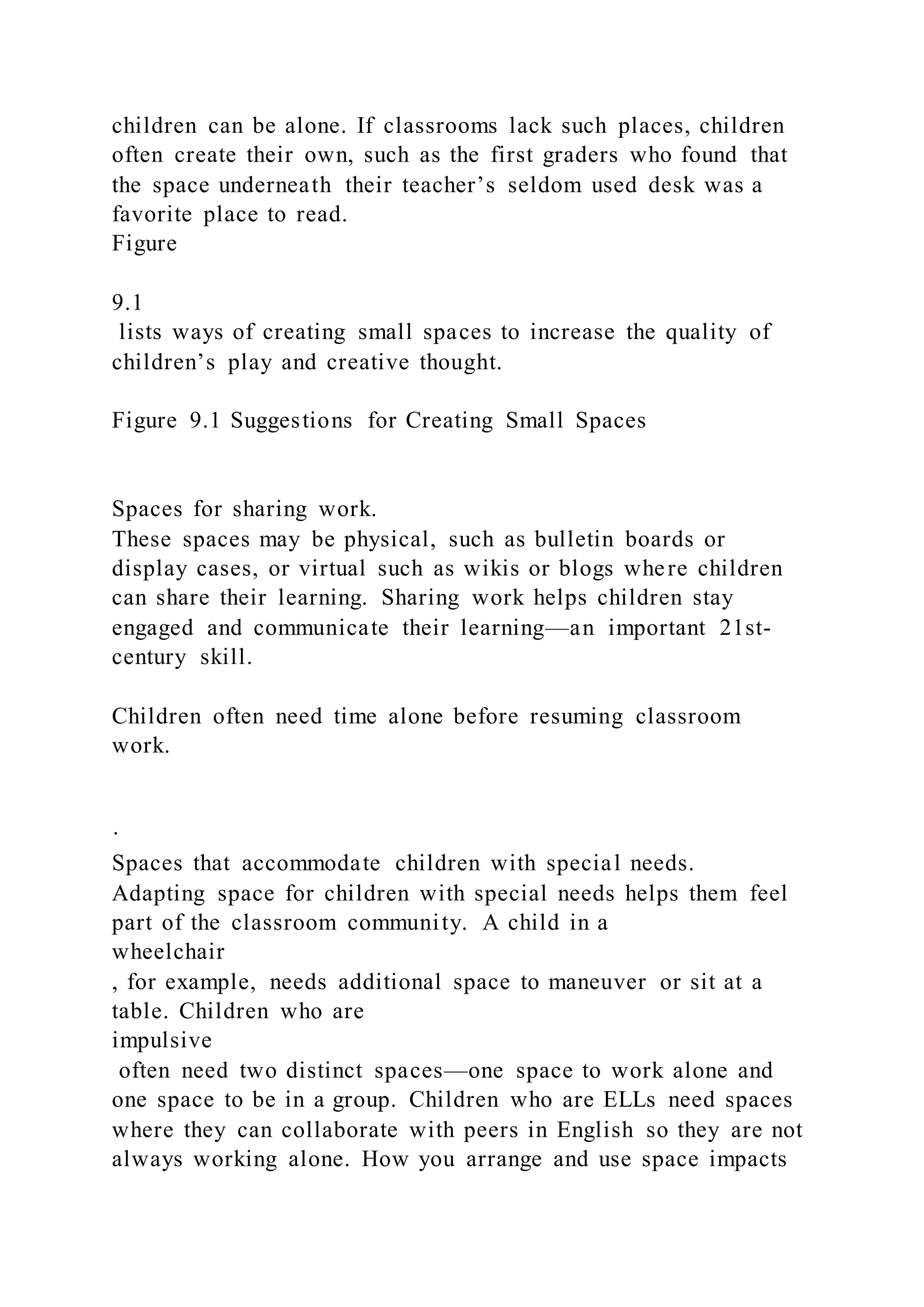 children can be alone. If classrooms lack such places, children
often create their own, such as the first graders who found that
the space underneath their teacher’s seldom used desk was a
favorite place to read.
Figure
9.1
lists ways of creating small spaces to increase the quality of
children’s play and creative thought.
Figure 9.1 Suggestions for Creating Small Spaces
Spaces for sharing work.
These spaces may be physical, such as bulletin boards or
display cases, or virtual such as wikis or blogs where children
can share their learning. Sharing work helps children stay
engaged and communicate their learning—an important 21st-
century skill.
Children often need time alone before resuming classroom
work.
·
Spaces that accommodate children with special needs.
Adapting space for children with special needs helps them feel
part of the classroom community. A child in a
wheelchair
, for example, needs additional space to maneuver or sit at a
table. Children who are
impulsive
often need two distinct spaces—one space to work alone and
one space to be in a group. Children who are ELLs need spaces
where they can collaborate with peers in English so they are not
always working alone. How you arrange and use space impacts
 
