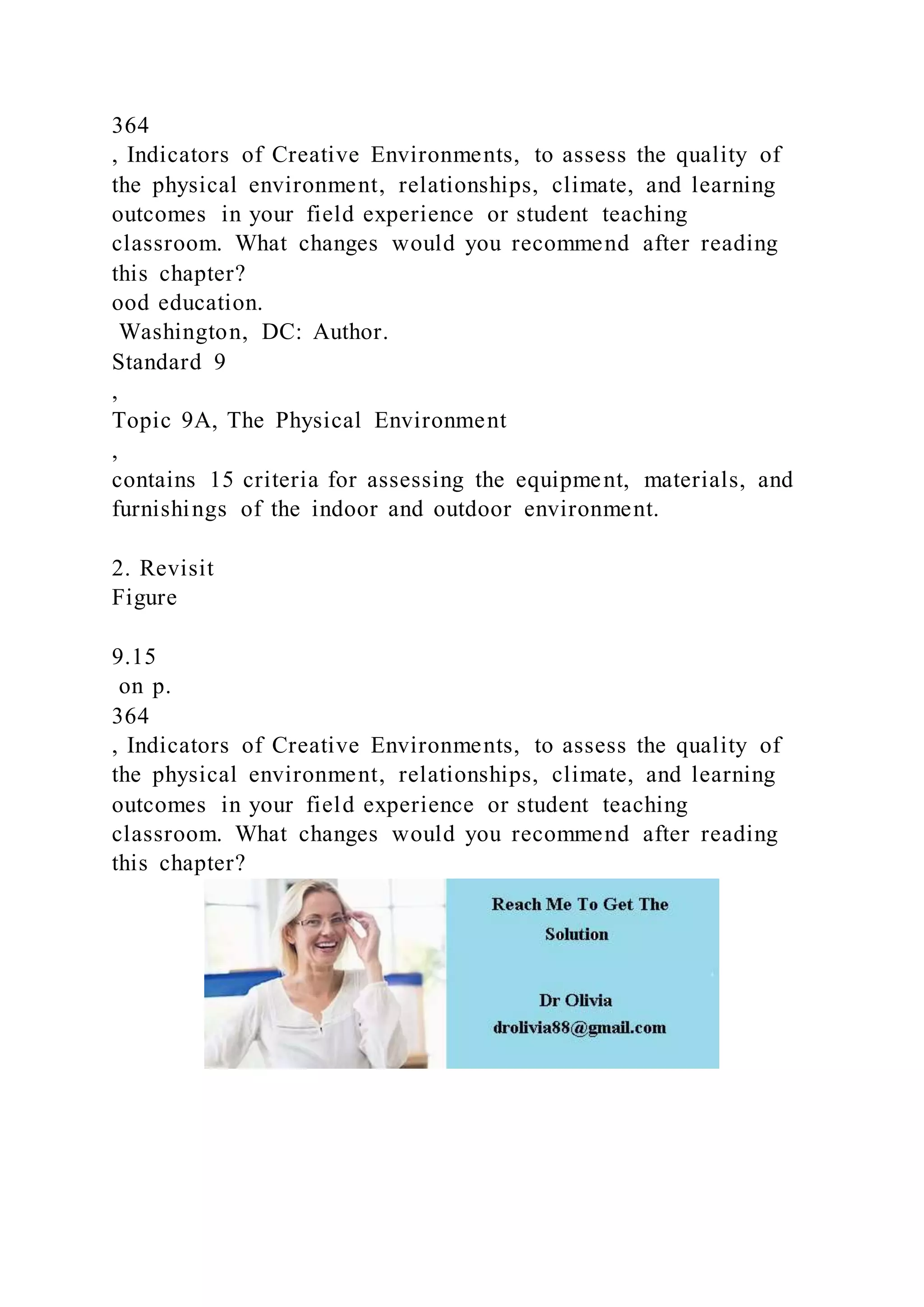 364
, Indicators of Creative Environments, to assess the quality of
the physical environment, relationships, climate, and learning
outcomes in your field experience or student teaching
classroom. What changes would you recommend after reading
this chapter?
ood education.
Washington, DC: Author.
Standard 9
,
Topic 9A, The Physical Environment
,
contains 15 criteria for assessing the equipment, materials, and
furnishings of the indoor and outdoor environment.
2. Revisit
Figure
9.15
on p.
364
, Indicators of Creative Environments, to assess the quality of
the physical environment, relationships, climate, and learning
outcomes in your field experience or student teaching
classroom. What changes would you recommend after reading
this chapter?
 