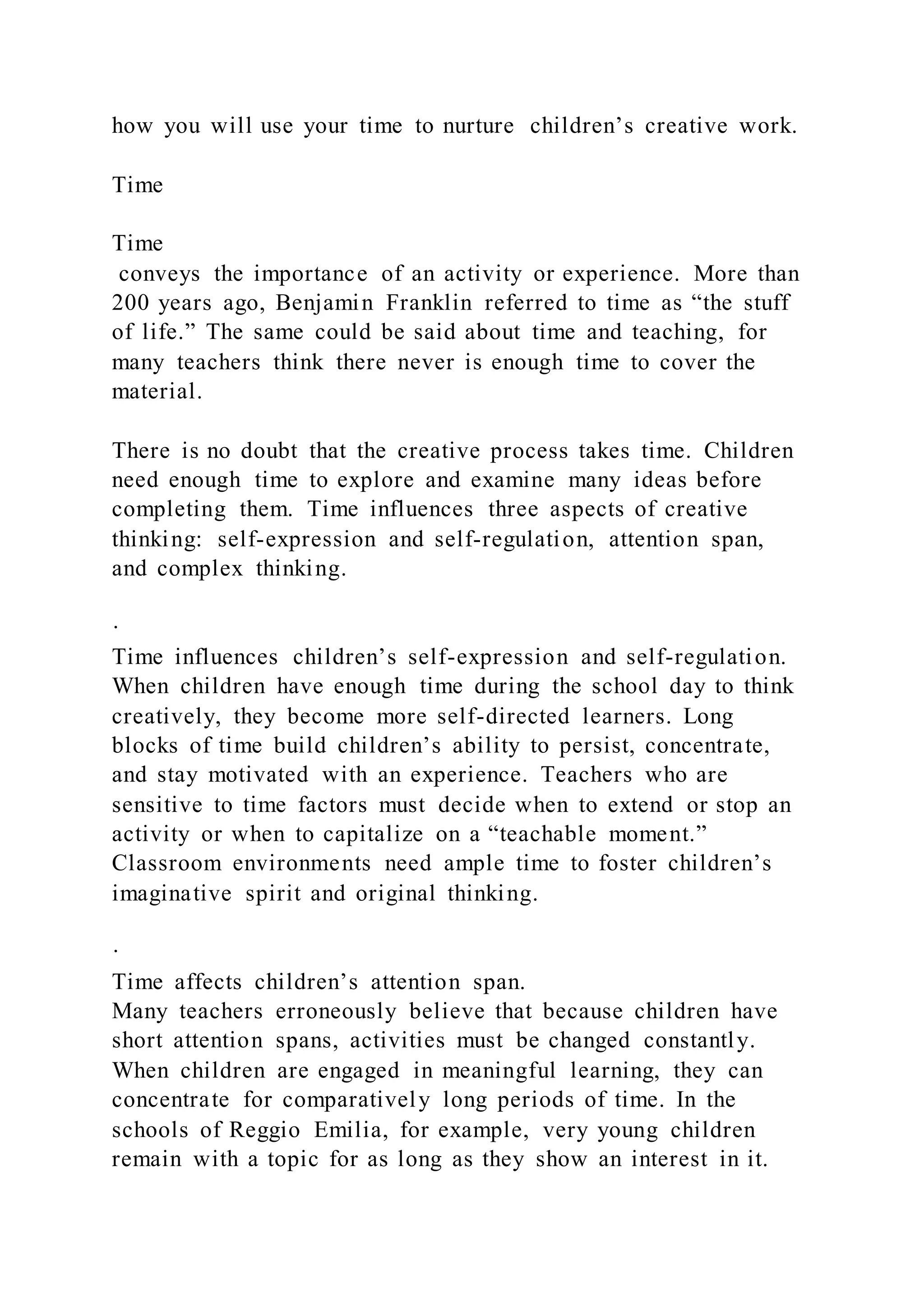how you will use your time to nurture children’s creative work.
Time
Time
conveys the importance of an activity or experience. More than
200 years ago, Benjamin Franklin referred to time as “the stuff
of life.” The same could be said about time and teaching, for
many teachers think there never is enough time to cover the
material.
There is no doubt that the creative process takes time. Children
need enough time to explore and examine many ideas before
completing them. Time influences three aspects of creative
thinking: self-expression and self-regulation, attention span,
and complex thinking.
·
Time influences children’s self-expression and self-regulation.
When children have enough time during the school day to think
creatively, they become more self-directed learners. Long
blocks of time build children’s ability to persist, concentrate,
and stay motivated with an experience. Teachers who are
sensitive to time factors must decide when to extend or stop an
activity or when to capitalize on a “teachable moment.”
Classroom environments need ample time to foster children’s
imaginative spirit and original thinking.
·
Time affects children’s attention span.
Many teachers erroneously believe that because children have
short attention spans, activities must be changed constantly.
When children are engaged in meaningful learning, they can
concentrate for comparatively long periods of time. In the
schools of Reggio Emilia, for example, very young children
remain with a topic for as long as they show an interest in it.
 