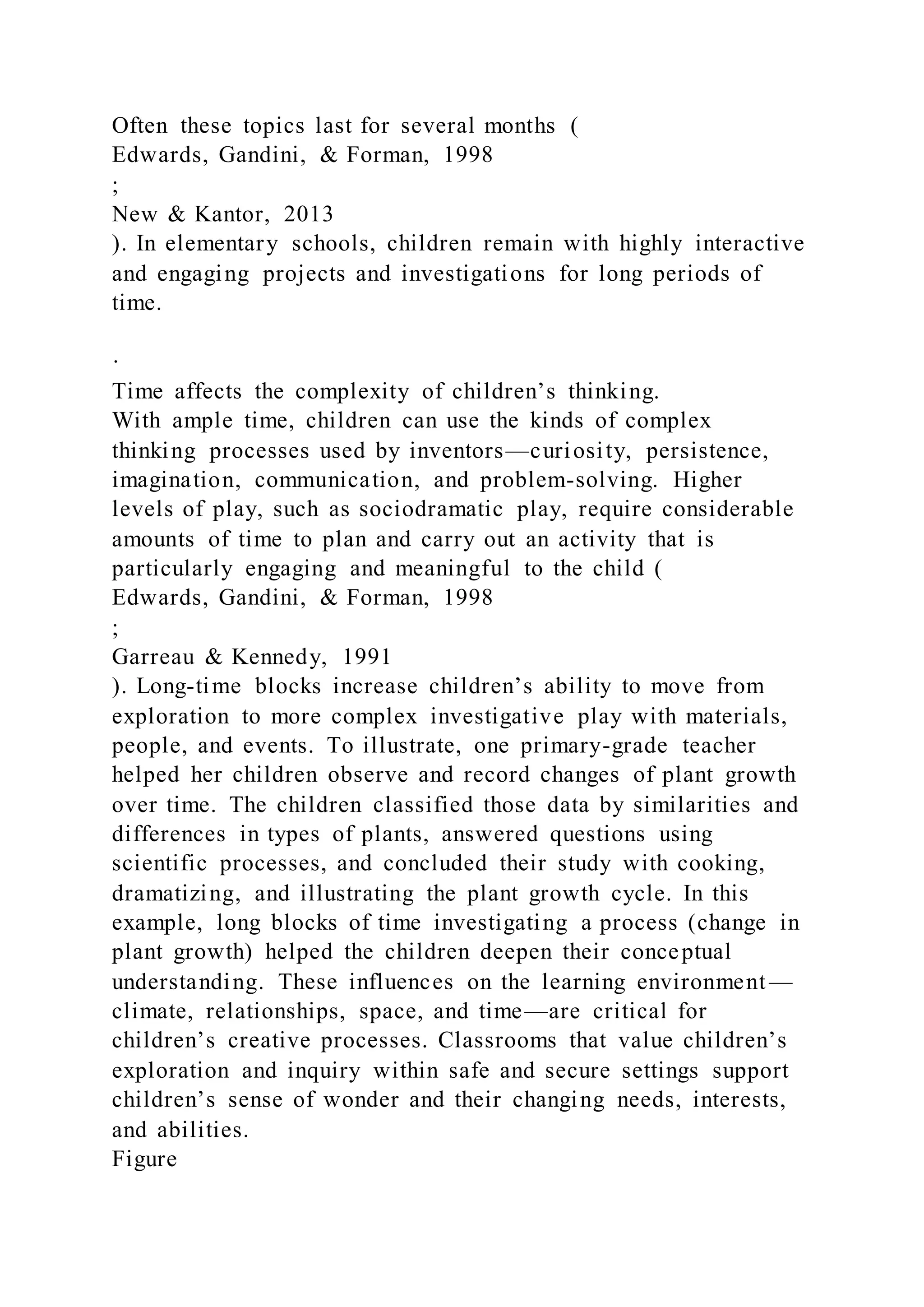 Often these topics last for several months (
Edwards, Gandini, & Forman, 1998
;
New & Kantor, 2013
). In elementary schools, children remain with highly interactive
and engaging projects and investigations for long periods of
time.
·
Time affects the complexity of children’s thinking.
With ample time, children can use the kinds of complex
thinking processes used by inventors—curiosity, persistence,
imagination, communication, and problem-solving. Higher
levels of play, such as sociodramatic play, require considerable
amounts of time to plan and carry out an activity that is
particularly engaging and meaningful to the child (
Edwards, Gandini, & Forman, 1998
;
Garreau & Kennedy, 1991
). Long-time blocks increase children’s ability to move from
exploration to more complex investigative play with materials,
people, and events. To illustrate, one primary-grade teacher
helped her children observe and record changes of plant growth
over time. The children classified those data by similarities and
differences in types of plants, answered questions using
scientific processes, and concluded their study with cooking,
dramatizing, and illustrating the plant growth cycle. In this
example, long blocks of time investigating a process (change in
plant growth) helped the children deepen their conceptual
understanding. These influences on the learning environment —
climate, relationships, space, and time—are critical for
children’s creative processes. Classrooms that value children’s
exploration and inquiry within safe and secure settings support
children’s sense of wonder and their changing needs, interests,
and abilities.
Figure
 