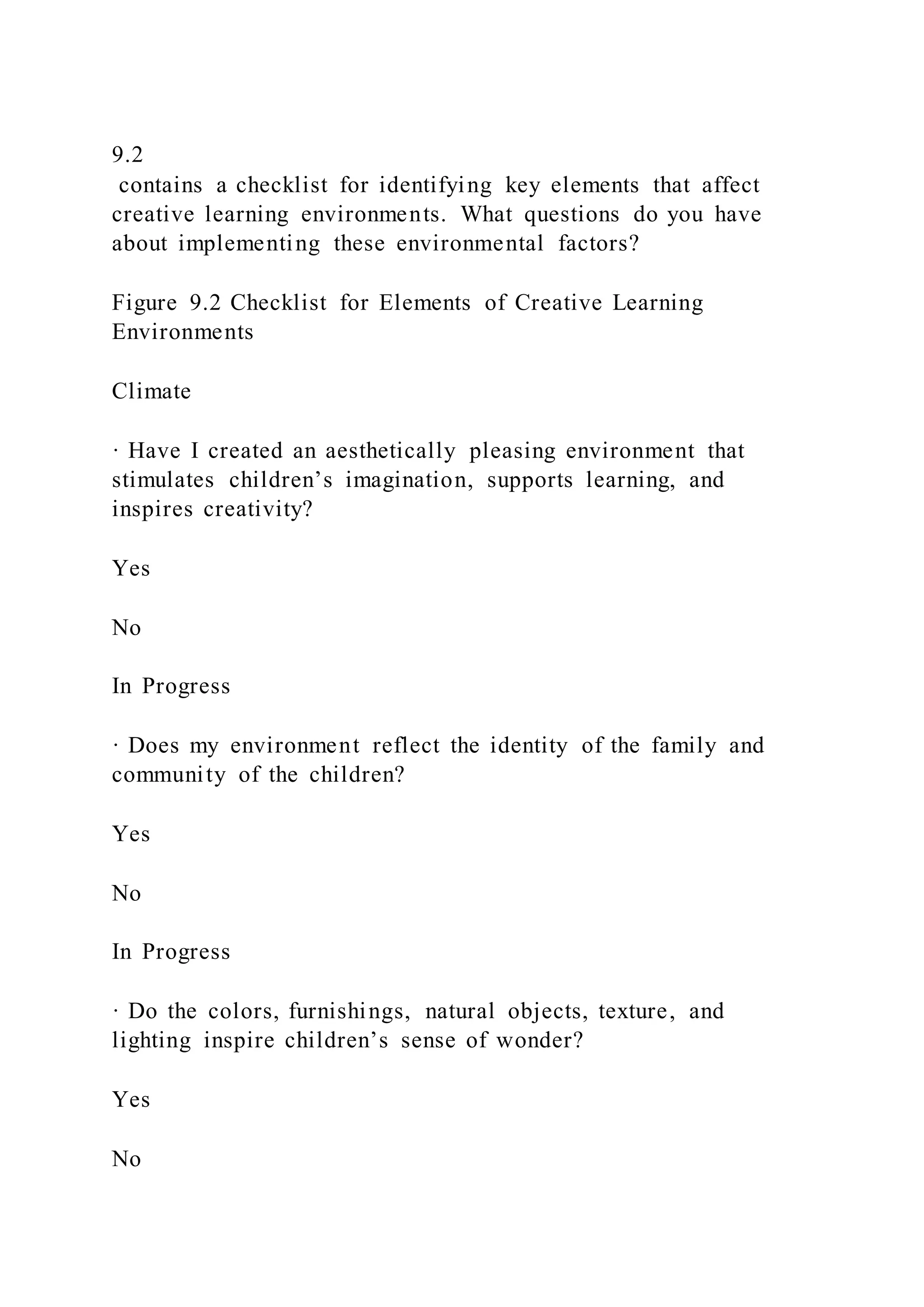 9.2
contains a checklist for identifying key elements that affect
creative learning environments. What questions do you have
about implementing these environmental factors?
Figure 9.2 Checklist for Elements of Creative Learning
Environments
Climate
· Have I created an aesthetically pleasing environment that
stimulates children’s imagination, supports learning, and
inspires creativity?
Yes
No
In Progress
· Does my environment reflect the identity of the family and
community of the children?
Yes
No
In Progress
· Do the colors, furnishings, natural objects, texture, and
lighting inspire children’s sense of wonder?
Yes
No
 