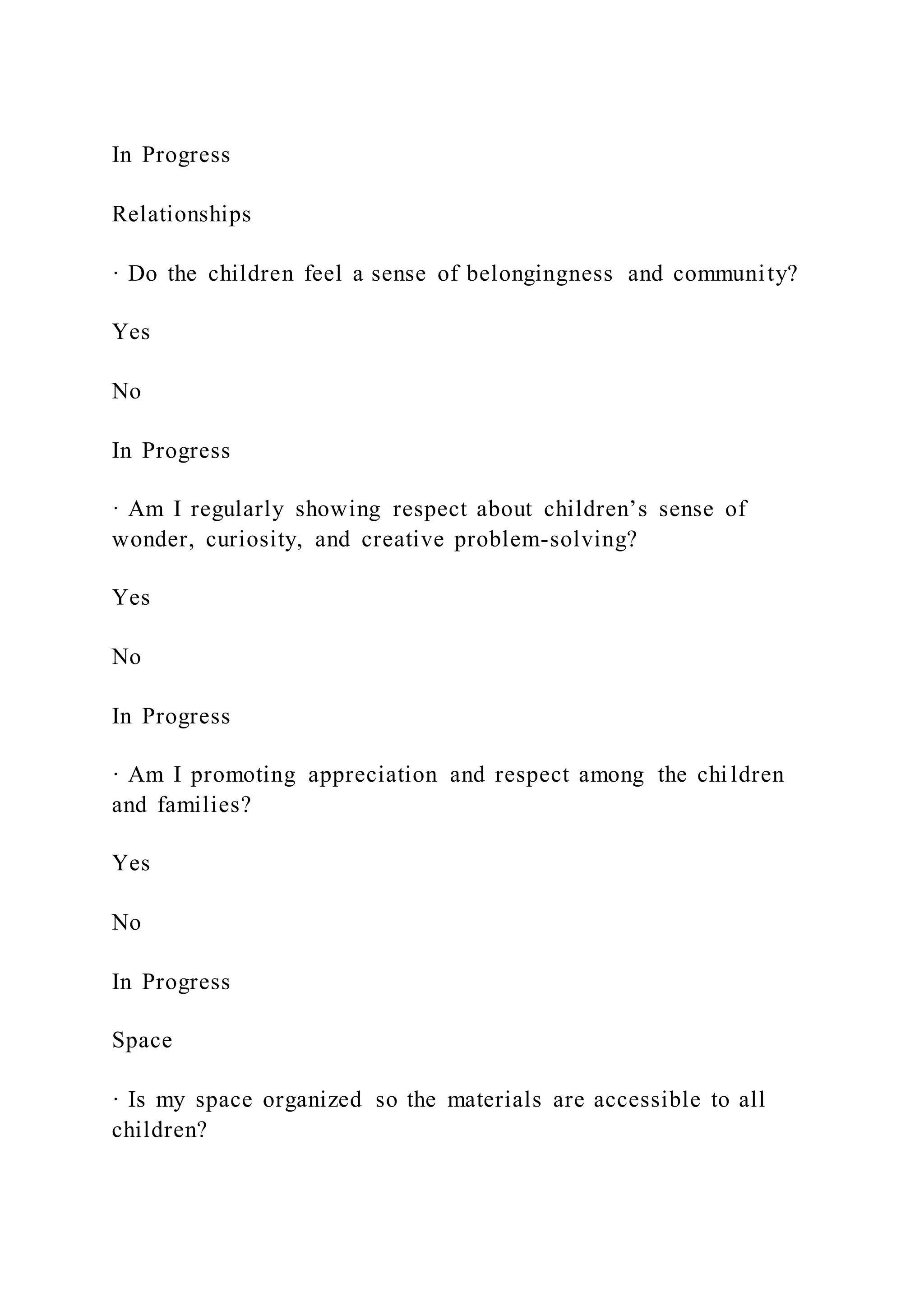 In Progress
Relationships
· Do the children feel a sense of belongingness and community?
Yes
No
In Progress
· Am I regularly showing respect about children’s sense of
wonder, curiosity, and creative problem-solving?
Yes
No
In Progress
· Am I promoting appreciation and respect among the children
and families?
Yes
No
In Progress
Space
· Is my space organized so the materials are accessible to all
children?
 
